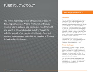 PUBLIC POLICY ADVOCACY
The Arizona Technology Council is the principal advocate for
technology companies in Arizona. The Council continuously
monitors federal, state and local policies that impact the health
and growth of Arizona’s technology industry. Through the
collective strength of our members, the Council informs and
educates policymakers on issues that are important to Arizona’s
technology-based industries.
Legislative
This year was another active year for the Arizona
Technology Council on legislative matters. The
Council joined forces with 120 CEOs and other
trade associations to successfully lobby for the veto
of Senate Bill 1062, the controversial “Religious
Freedom Bill.” The Council supported the passage
of House Bill 2163 (limited liability for space flight
activities), which allows commercial space flight
companies to operate in Arizona. The Council also
helped support House Bill 2265, allowing high
school students to take a computer science course
in place of a required math course.
Additionally, the Council hosted its annual
Legislative Day at the Arizona Capitol in February
and its inaugural Gubernatorial Forum with
candidates for Arizona governor in July.
Trip to Washington
President and CEO Steven G. Zylstra attended
the annual TECNA (Technology Councils of North
America) TechVoice Fly-In event in Washington,
D.C. Business leaders from technology companies
nationwide visit Capitol Hill for this event to
advocate for public policies that are tech-friendly
and create jobs in the industry.
This year Zylstra attended with two executives
from Council member companies: Mary Juetten,
founder and CEO of Traklight, and Russ Perry,
managing director at NSB/Keane.
2014 ACCOMPLISHMENTS
ARIZONA TECHNOLOGY COUNCIL4
 