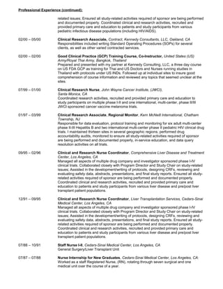 Professional Experience (continued):
related issues; Ensured all study-related activities required of sponsor are being performed
and documented properly. Coordinated clinical and research activities, recruited and
provided primary care and education to patients and study participants from various
pediatric infectious disease populations (including HIV/AIDS).
02/00 – 05/00 Clinical Research Associate, Contract, Kennedy Consultants, LLC, Oakland, CA
Responsibilities included writing Standard Operating Procedures (SOPs) for several
clients, as well as other varied contracted services.
02/00 – 02/00 Good Clinical Practice (GCP) Training Course, Co-Instructor, United States (US)
Army/Royal Thai Army, Bangkok, Thailand
Prepared and presented with my partner at Kennedy Consulting, LLC, a three day course
on US FDA GCP as training for Thai and US Doctors and Nurses running studies in
Thailand with protocols under US INDs. Followed up at individual sites to insure good
comprehension of course information and reviewed any topics that seemed unclear at the
sites.
07/99 – 01/00 Clinical Research Nurse, John Wayne Cancer Institute, (JWCI),
Santa Monica, CA
Coordinated research activities, recruited and provided primary care and education to
study participants on multiple phase I-II and one international, multi-center, phase II/III
JWCI sponsored cancer vaccine melanoma trials.
01/97 – 03/99 Clinical Research Associate, Regional Monitor, Kern McNeill International, Chatham
Township, NJ
Responsible for data evaluation, protocol training and monitoring for six adult multi-center
phase II-III Hepatitis B and two international multi-center phase II pediatric HIV clinical drug
trials. I maintained thirteen sites in several geographic regions; performed drug
accountability audits, monitored to ensure all study-related activities required of sponsor
are being performed and documented properly, in-service education, and data query
resolution activities on all trials.
09/95 – 02/96 Clinical and Research Nurse Coordinator, Comprehensive Liver Disease and Treatment
Center, Los Angeles, CA
Managed all aspects of multiple drug company and investigator sponsored phase I-IV
clinical trials. Collaborated closely with Program Director and Study Chair on study-related
issues; Assisted in the development/writing of protocols, designing CRFs, reviewing and
evaluating safety data, abstracts, presentations, and final study reports. Ensured all study-
related activities required of sponsor are being performed and documented properly.
Coordinated clinical and research activities, recruited and provided primary care and
education to patients and study participants from various liver disease and pre/post liver
transplant patient populations.
12/91 – 09/95 Clinical and Research Nurse Coordinator, Liver Transplantation Services, Cedars-Sinai
Medical Center, Los Angeles, CA
Managed all aspects of multiple drug company and investigator sponsored phase I-IV
clinical trials. Collaborated closely with Program Director and Study Chair on study-related
issues; Assisted in the development/writing of protocols, designing CRFs, reviewing and
evaluating safety data, abstracts, presentations, and final study reports. Ensured all study-
related activities required of sponsor are being performed and documented properly.
Coordinated clinical and research activities, recruited and provided primary care and
education to patients and study participants from various liver disease and pre/post liver
transplant patient populations.
07/88 – 10/91 Staff Nurse I-II, Cedars-Sinai Medical Center, Los Angeles, CA
General Surgery/Liver Transplant Unit
07/87 – 07/88 Nurse Internship for New Graduates, Cedars-Sinai Medical Center, Los Angeles, CA:
Worked as a staff Registered Nurse, (RN), rotating through seven surgical and one
medical unit over the course of a year.
 
