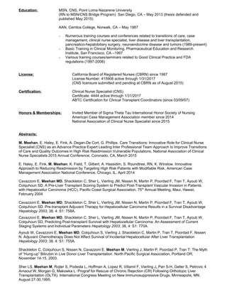 Education: MSN, CNS, Point Loma Nazarene University
(RN to MSN/CNS Bridge Program) San Diego, CA – May 2013 (thesis defended and
published May 2015)
AAN, Cerritos College, Norwalk, CA – May 1987
- Numerous training courses and conferences related to transitions of care, case
management, clinical nurse specialist, liver disease and liver transplantation,
pancreatico-hepatobiliary surgery, neuroendocrine disease and tumors (1989-present)
- Basic Training in Clinical Monitoring, Pharmaceutical Education and Research
Institute, San Francisco, CA –1997
- Various training courses/seminars related to Good Clinical Practice and FDA
regulations (1997-2008)
License: California Board of Registered Nurses (CBRN) since 1987
License Number: 415908 active through 1/31/2017
(CNS licensure submitted and pending at CBRN as of August 2015)
Certification: Clinical Nurse Specialist (CNS)
Certificate: 4444 active through 1/31/2017
ABTC Certification for Clinical Transplant Coordinators (since 03/09/07)
Honors & Memberships: Invited Member of Sigma Theta Tau International Honor Society of Nursing
American Case Management Association member since 2014
National Association of Clinical Nurse Specialist since 2015
Abstracts:
M. Meehan, E. Haley, E. Fink, A. Degan-De Cort, G. Phillips. Care Transitions: Innovative Role for Clinical Nurse
Specialist (CNS) as an Advance Practice Expert Leading Inter Professional Team Approach to Improve Transitions
of Care and Quality Outcomes in High Risk Readmission Vulnerable Populations, National Association of Clinical
Nurse Specialists 2015 Annual Conference, Coronado, CA, March 2015
E. Haley, E. Fink, M. Meehan, K. Field, T. Gilbert, A. Hassidim, S. Roundtree, RN, K. Winslow. Innovative
Approach to Reducing Readmission by Targeting High Risk Patients with Modifiable Risk, American Case
Management Association National Conference, Chicago, IL, April 2014
Cavazzoni E, Meehan MD, Shackleton C, Sher L, Vierling JM, Nissen N, Martin P, Poordad F, Tran T, Ayoub W,
Colquhoun SD. A Pre-Liver Transplant Scoring System to Predict Post-Transplant Vascular Invasion in Patients
with Hepatocellur Carcinoma (HCC), Pacific Coast Surgical Association, 75th
Annual Meeting, Maui, Hawaii,
February 2004
Cavazzoni E, Meehan MD, Shackleton C, Sher L, Vierling JM, Nissen N, Martin P, Poordad F, Tran T, Ayoub W,
Colquhoun SD. Pre-transplant Adjuvant Therapy for Hepatocellular Carcinoma Results in a Survival Disadvantage
Hepatology 2003; 38, 4: S1: 758A.
Cavazzoni E, Meehan MD, Shackleton C, Sher L, Vierling JM, Nissen N, Martin P, Poordad F, Tran T, Ayoub W,
Colquhoun SD. Predicting Post-transplant Survival with Hepatocellular Carcinoma: An Assessment of Current
Staging Systems and Individual Parameters Hepatology 2003; 38, 4: S1: 770A.
Ayoub W, Cavazzoni E, Meehan MD, Colquhoun S, Vierling J, Shackleton C, Martin P, Tran T, Poordad F, Nissen
N. Adjuvant Chemotherapy Does Not Affect Survival of Incidental Hepatocellular After Liver Transplantation
Hepatology 2003; 38, 4: S1: 755A.
Shackleton C, Colquhoun S, Nissen N, Cavazzoni E, Meehan M, Vierling J, Martin P, Poordad P, Tran T: The Myth
of “Hung-up” Bilirubin in Live Donor Liver Transplantation. North Pacific Surgical Association, Portland OR,
November 14-15, 2003.
Sher LS, Meehan M, Rojter S, Podesta L, Hoffman A, Lopez R, Villamil F, Vierling J, Pan S-H, Geller S, Petrovic 4
Arnaout W, Morgan G, Makowka L: Prograf for Rescue of Chronic Rejection (CR) Following Orthotopic Liver
Transplantation (OLTX). International Congress Meeting on New Immunosuppressive Drugs, Minneapolis, MN.
August 27-30,1995.
 