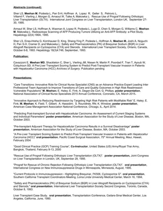 Abstracts (continued):
Sher LS, Meehan M, Podesta L, Pan S-H, Hoffman A, Lopez R, Geller S, Petrovic L,
Villamil F, Vierling J, Morgan G, Arnaout W, Talke A, Makowka L: Rescue Use of Prograf Following Orthotopic
Liver Transplantation (OLTX). International Joint Congress on Liver Transplantation, London UK, September 27-
30, 1995.
Armaut W, Sher LS, Hoffman A, Waxman A, Lopez R, Podesta L, Lugo D, Chen S, Morgan G, Williams C, Meehan
M, Makowka L: Radiosotope Scanning of AFP Producing Tumors Utilizing an Anti-AFP Antibody: a Pilot Study.
Hepatology 22(4):186A, 1995.
Sher LS, Eiras-Hreha G, Kornhauser D, King, Shang-Ying P, Podesta L, Hoffman A, Meehan M, Joshi A, Noguchi
H, Pan S-H, Cramer D, and Makowka L: Safety and Pharmacokinetics (PK) of Brequinar Sodium (BQR) in Liver
Allograft Recipients on Cyclosporine (CYA) and Steroids. International Liver Transplant Society, Ontario, Canada,
October 6-8, 1993. Hepatology 18(3)4:746, September, 1993.
Publication:
Cavazzoni E, Meehan MD, Shackleton C, Sher L, Vierling JM, Nissen N, Martin P, Poordad F, Tran T, Ayoub W,
Colquhoun SD. A Pre-Liver Transplant Scoring System to Predict Post-Transplant Vascular Invasion in Patients
with Hepatocellur Carcinoma (HCC) Archives of Surgery. Publication pending
Presentations:
“Care Transitions: Innovative Role for Clinical Nurse Specialist (CNS) as an Advance Practice Expert Leading Inter
Professional Team Approach to Improve Transitions of Care and Quality Outcomes in High Risk Readmission
Vulnerable Populations” M. Meehan; E. Haley; E. Fink; A. Degan-De Cort; G. Phillips; poster presentation,
National Association of Clinical Nurse Specialists 2015 Annual Conference, Coronado, CA, March 2015.
“Innovative Approach to Reducing Readmission by Targeting High Risk Patients with Modifiable Risk” E. Haley; E.
Fink; M. Meehan; K. Field; T. Gilbert; A. Hassidim; S. Roundtree, RN; K. Winslow; poster presentation,
American Case Management Association National Conference, Chicago, IL, April 2014.
“Predicting Post-transplant Survival with Hepatocellular Carcinoma: An Assessment of Current Staging Systems
and Individual Parameters” poster presentation, American Association for the Study of Liver Disease, Boston, MA,
October 2003.
“Pre-transplant Adjuvant Therapy for Hepatocellular Carcinoma Results in a Survival Disadvantage” poster
presentation, American Association for the Study of Liver Disease, Boston, MA, October 2003.
“A Pre-Liver Transplant Scoring System to Predict Post-Transplant Vascular Invasion in Patients with Hepatocellur
Carcinoma (HCC)” oral presentation, Pacific Coast Surgical Association, 75th
Annual Meeting, Maui, Hawaii,
February 2004
“Good Clinical Practice (GCP) Training Course”, Co-Instructor, United States (US) Army/Royal Thai Army,
Bangkok, Thailand, February 9-13, 2000
"Rescue Use of Prograf Following Orthotopic Liver Transplantation (OLTX)". poster presentation, Joint Congress
on Liver Transplantation in London, UK, September 28, 1995.
"Prograf for Rescue of Chronic Rejection Following Orthotopic Liver Transplantation (OLTX)". oral presentation,
International Congress on New Immunosuppressive Drugs in Minneapolis, Minnesota, August, 1995.
"Current Protocols in Immunosuppression - Highlighting Brequinar, FK506, Cyclosporine G". oral presentation,
Southern California Transplant Coordinators Meeting, Loma Linda University Medical Center, March 16, 1994,
"Safety and Pharmacokinetics (PK) of Brequinar Sodium (BQR) in Liver Allograft Recipients on Cyclosporine (CYA)
and Steroids." oral presentation, International Liver Transplantation Society Second Congress, Toronto, Canada,
October 8, 1993.
Liver Transplant Case Study. oral presentation, Transplantation Conference, Cedars-Sinai Medical Center, Los
Angeles, California, June, 1990.
 