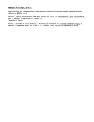 Additional Publication Activities:
Serving as editor and collaborator for an Italian surgeon (Cavazzoni E) regarding ongoing matters of scientific
publications. (2003-present)
Makowka L, Sher S: Transplantation 2000: Past, Present and Future. In: Intra-abdominal Organ Transplantation:
2000, (L Makowka, L Sher Eds.), R.G. Landes Co.
Preparation of figures.
Podesta L, Rosenthal P, Sher L, Makowka L: Pediatric Liver Transplant. In: Seminars in Pediatric Surgery, (L
Makowka, P Rosenthal Eds.), S,L Gans & S.L. Grosfeld, 1993: 3(l):265-278. Preparation of figures.
 