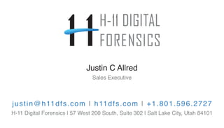 justin@h11dfs.com | h11dfs.com | +1.801.596.2727
H-11 Digital Forensics | 57 West 200 South, Suite 302 | Salt Lake City, Utah 84101
Justin C Allred
Sales Executive
 