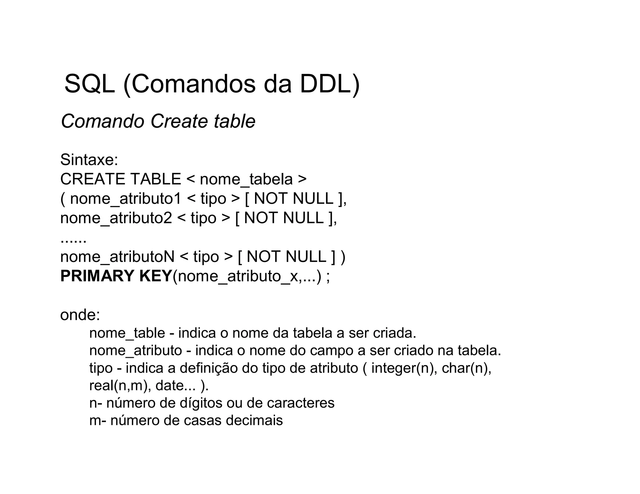 SQL (Comandos da DDL)
Comando Create table
Sintaxe:
CREATE TABLE < nome_tabela >
( nome_atributo1 < tipo > [ NOT NULL ],
nome_atributo2 < tipo > [ NOT NULL ],
......
nome_atributoN < tipo > [ NOT NULL ] )
PRIMARY KEY(nome_atributo_x,...) ;

onde:
   nome_table - indica o nome da tabela a ser criada.
   nome_atributo - indica o nome do campo a ser criado na tabela.
   tipo - indica a definição do tipo de atributo ( integer(n), char(n),
   real(n,m), date... ).
   n- número de dígitos ou de caracteres
   m- número de casas decimais
 