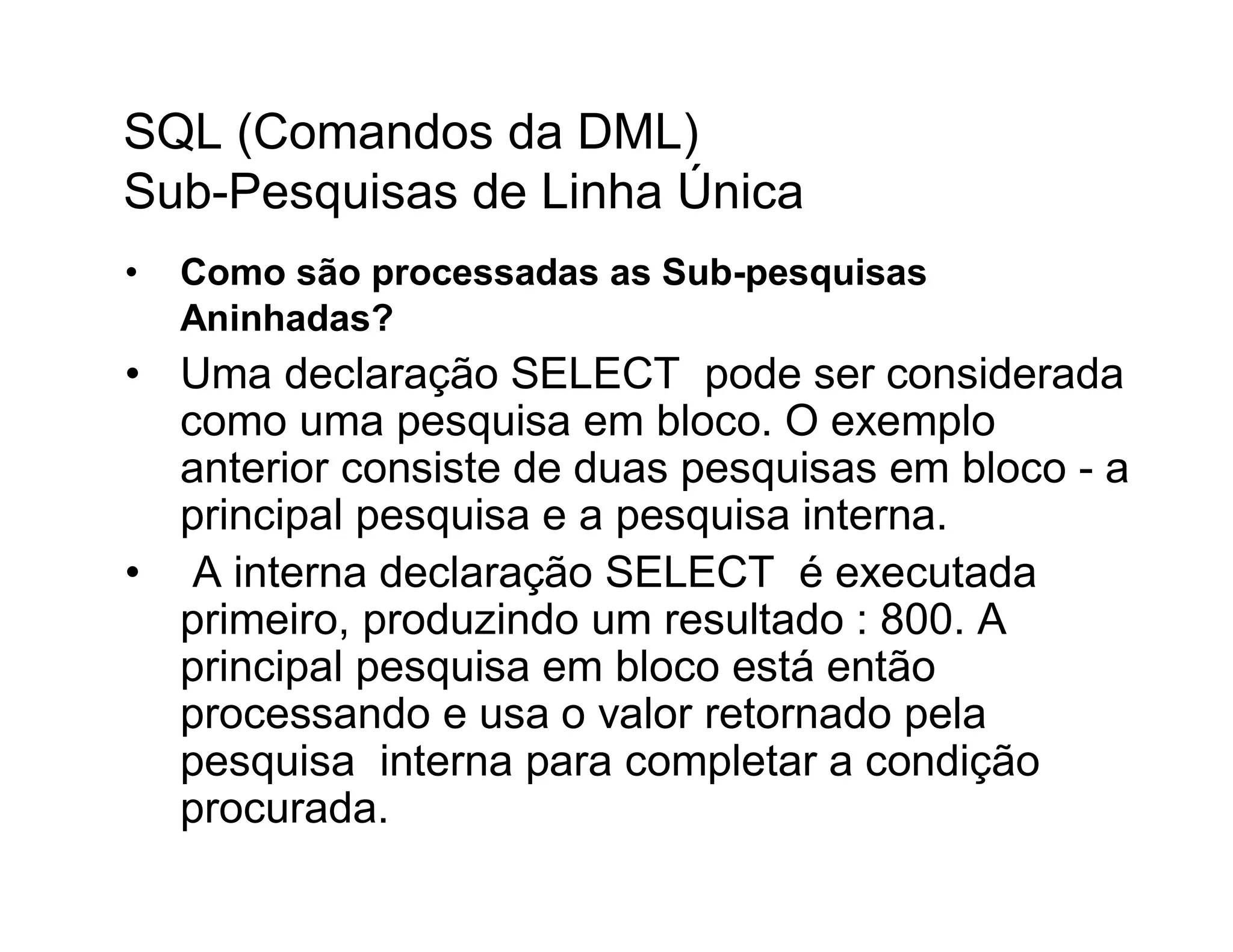 SQL (Comandos da DML)
Sub-Pesquisas de Linha Única
•   Como são processadas as Sub-pesquisas
    Aninhadas?
• Uma declaração SELECT pode ser considerada
  como uma pesquisa em bloco. O exemplo
  anterior consiste de duas pesquisas em bloco - a
  principal pesquisa e a pesquisa interna.
• A interna declaração SELECT é executada
  primeiro, produzindo um resultado : 800. A
  principal pesquisa em bloco está então
  processando e usa o valor retornado pela
  pesquisa interna para completar a condição
  procurada.
 