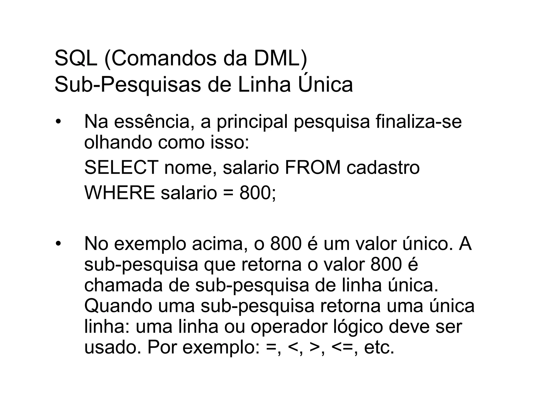 SQL (Comandos da DML)
Sub-Pesquisas de Linha Única
•   Na essência, a principal pesquisa finaliza-se
    olhando como isso:
    SELECT nome, salario FROM cadastro
    WHERE salario = 800;

•   No exemplo acima, o 800 é um valor único. A
    sub-pesquisa que retorna o valor 800 é
    chamada de sub-pesquisa de linha única.
    Quando uma sub-pesquisa retorna uma única
    linha: uma linha ou operador lógico deve ser
    usado. Por exemplo: =, <, >, <=, etc.
 