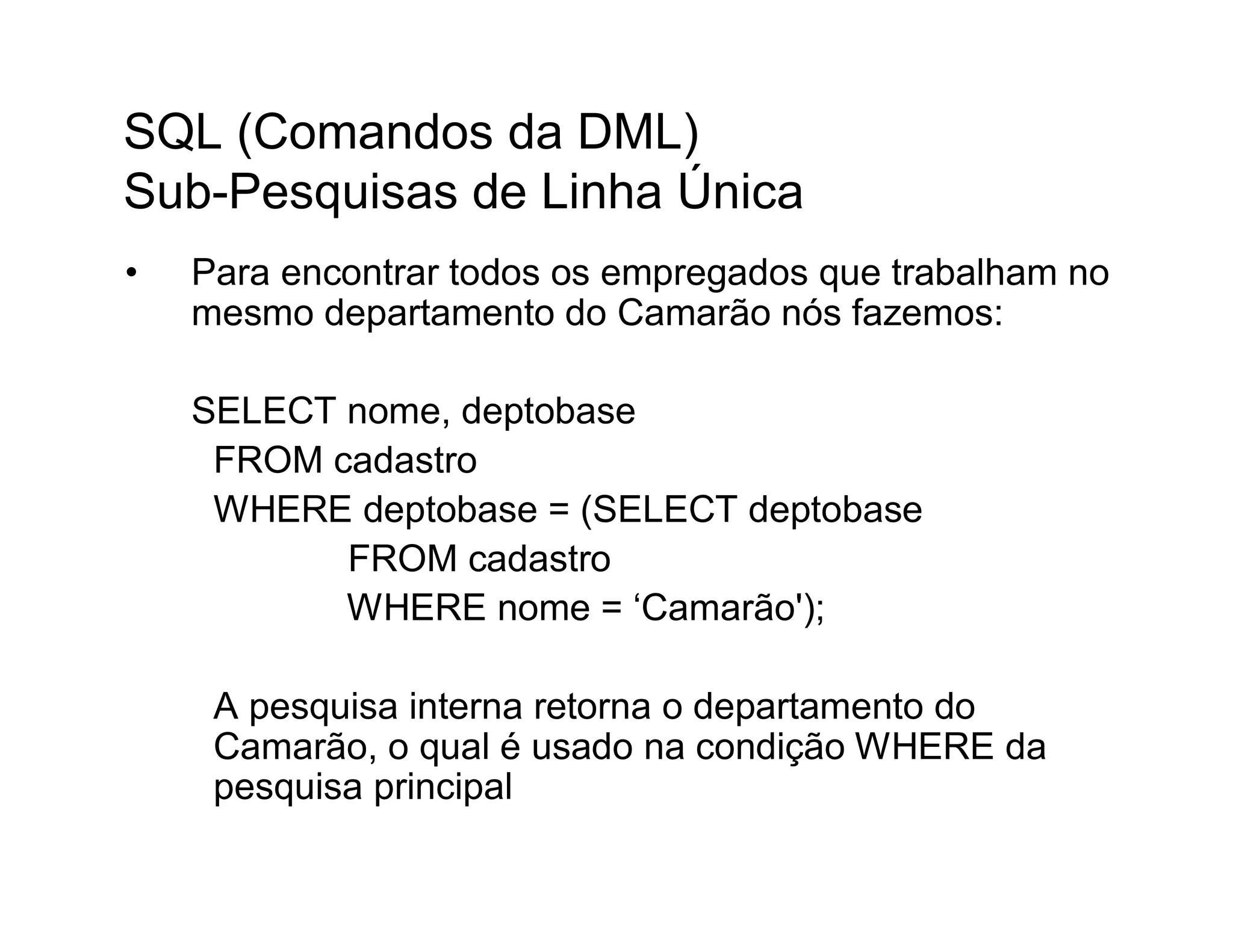 SQL (Comandos da DML)
Sub-Pesquisas de Linha Única
•   Para encontrar todos os empregados que trabalham no
    mesmo departamento do Camarão nós fazemos:

    SELECT nome, deptobase
     FROM cadastro
     WHERE deptobase = (SELECT deptobase
           FROM cadastro
           WHERE nome = ‘Camarão');

     A pesquisa interna retorna o departamento do
     Camarão, o qual é usado na condição WHERE da
     pesquisa principal
 