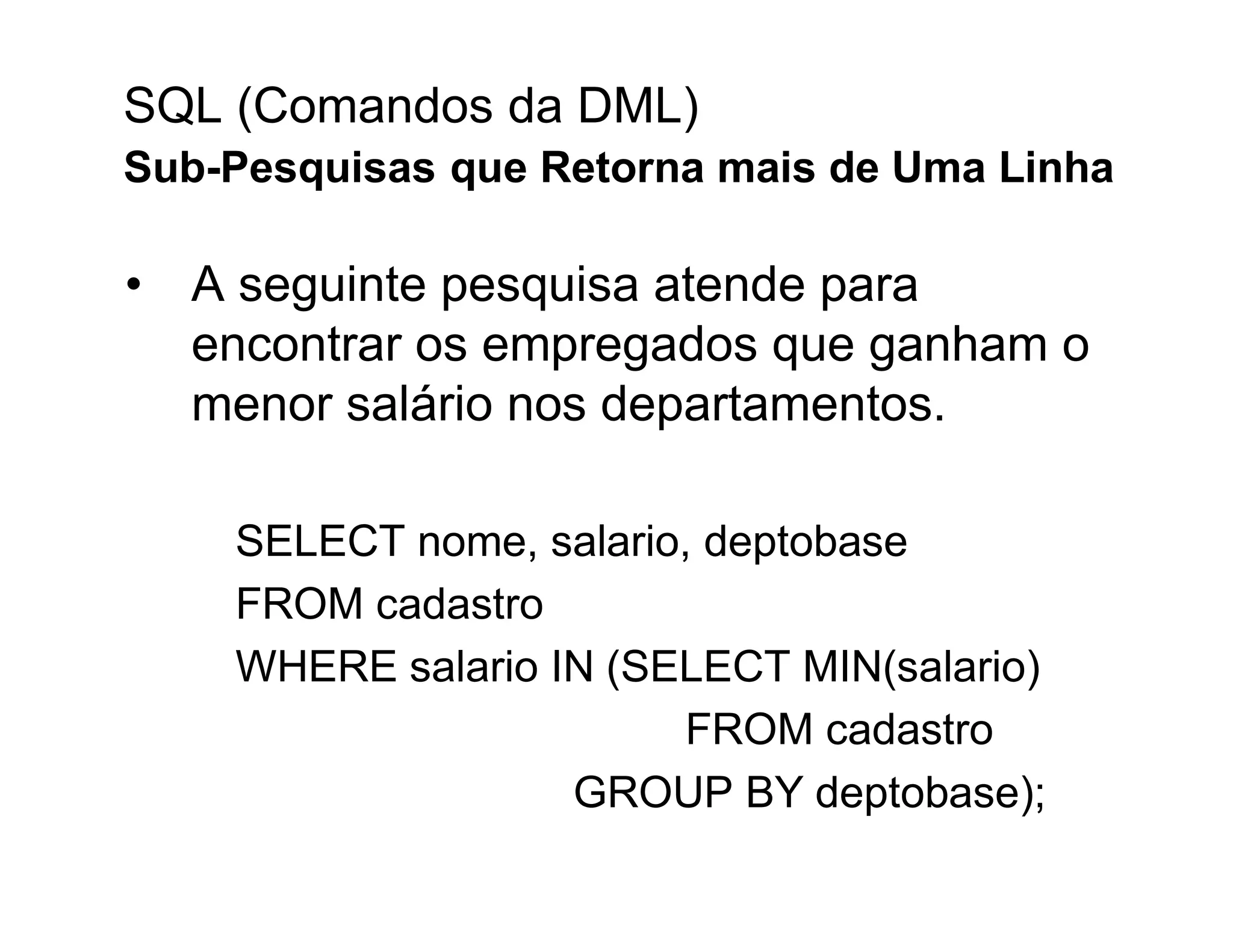 SQL (Comandos da DML)
Sub-Pesquisas que Retorna mais de Uma Linha

• A seguinte pesquisa atende para
  encontrar os empregados que ganham o
  menor salário nos departamentos.

    SELECT nome, salario, deptobase
    FROM cadastro
    WHERE salario IN (SELECT MIN(salario)
                        FROM cadastro
                   GROUP BY deptobase);
 