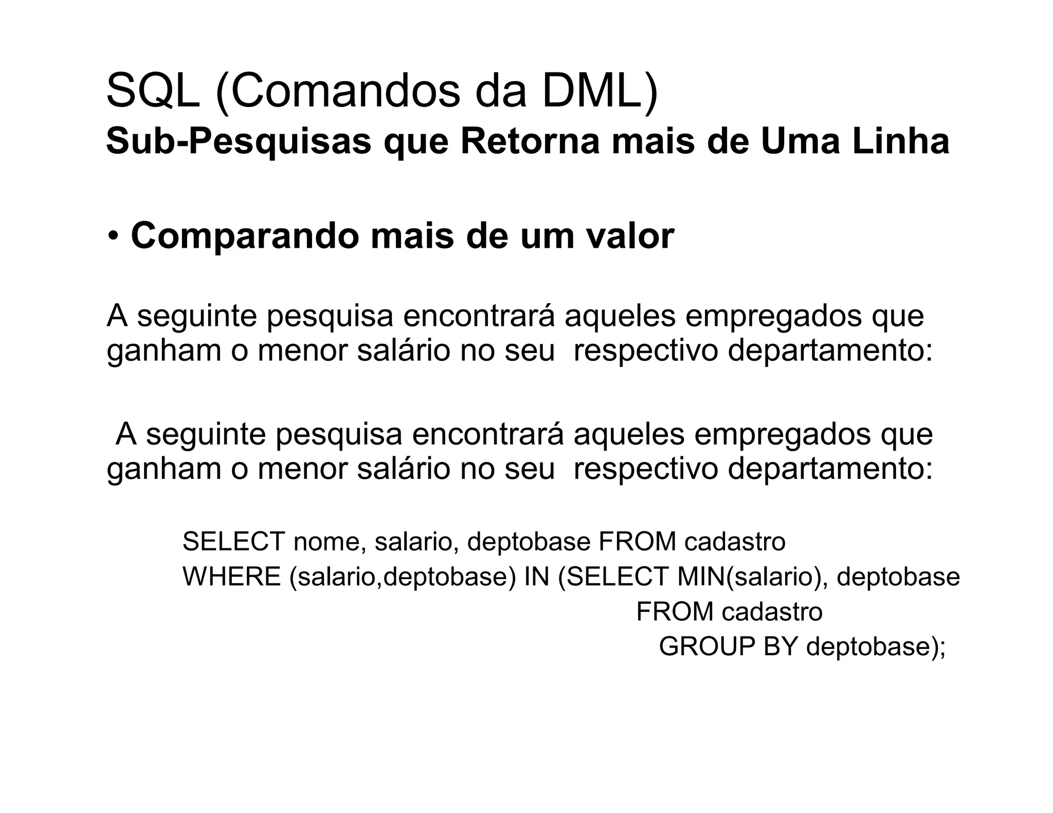 SQL (Comandos da DML)
Sub-Pesquisas que Retorna mais de Uma Linha

• Comparando mais de um valor

A seguinte pesquisa encontrará aqueles empregados que
ganham o menor salário no seu respectivo departamento:

 A seguinte pesquisa encontrará aqueles empregados que
ganham o menor salário no seu respectivo departamento:

    SELECT nome, salario, deptobase FROM cadastro
    WHERE (salario,deptobase) IN (SELECT MIN(salario), deptobase
                                      FROM cadastro
                                       GROUP BY deptobase);
 