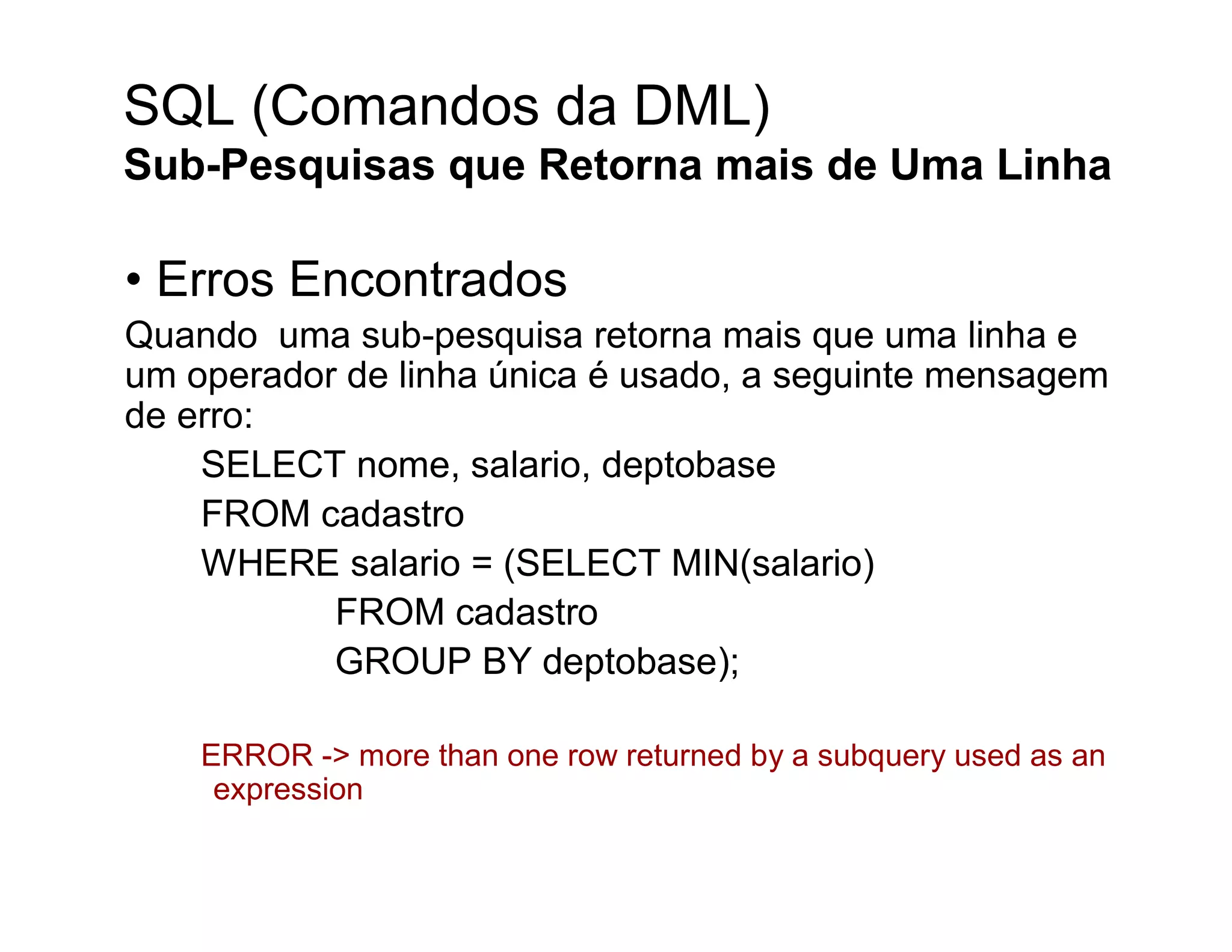 SQL (Comandos da DML)
Sub-Pesquisas que Retorna mais de Uma Linha

• Erros Encontrados
Quando uma sub-pesquisa retorna mais que uma linha e
um operador de linha única é usado, a seguinte mensagem
de erro:
    SELECT nome, salario, deptobase
    FROM cadastro
    WHERE salario = (SELECT MIN(salario)
           FROM cadastro
           GROUP BY deptobase);

    ERROR -> more than one row returned by a subquery used as an
     expression
 