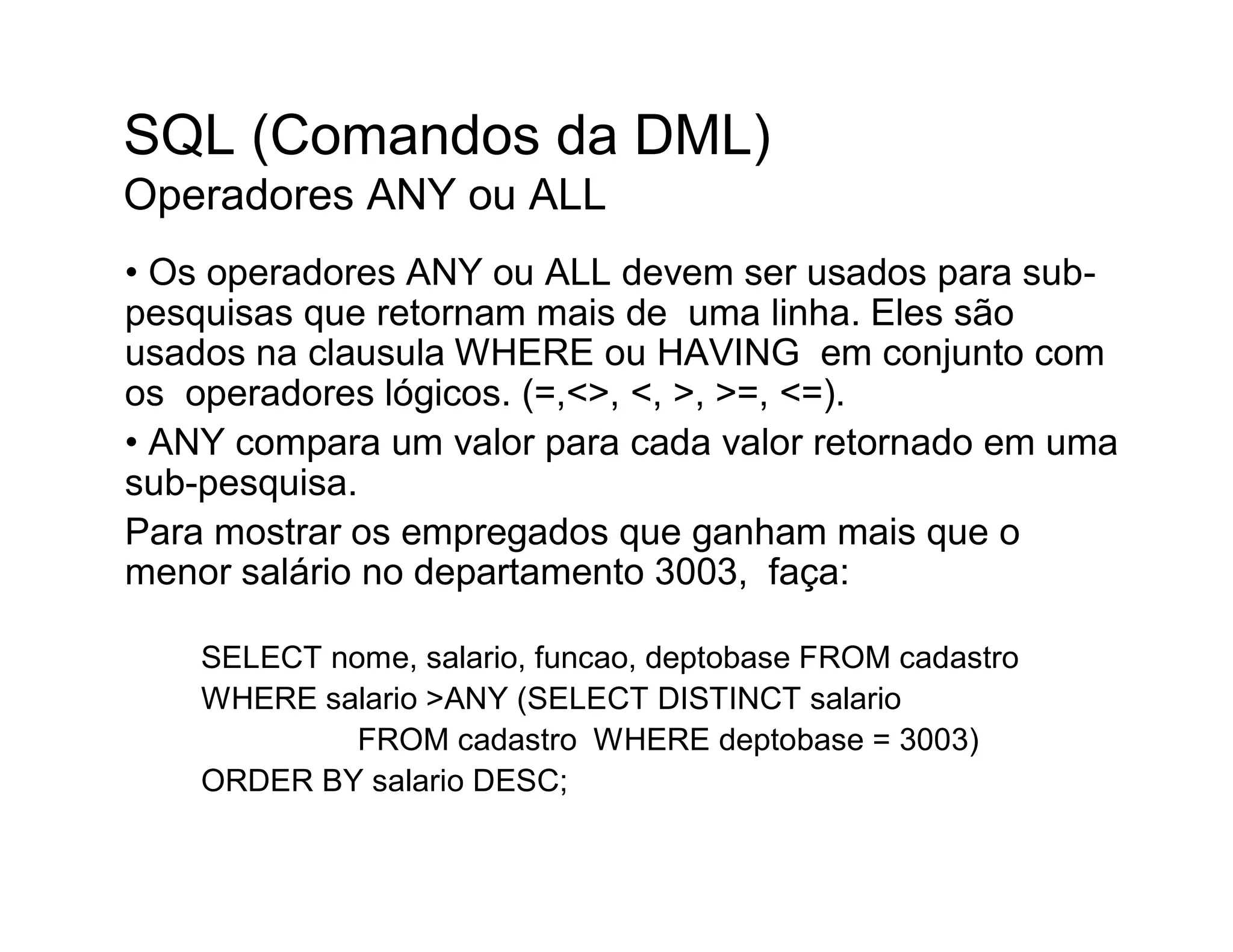 SQL (Comandos da DML)
Operadores ANY ou ALL
• Os operadores ANY ou ALL devem ser usados para sub-
pesquisas que retornam mais de uma linha. Eles são
usados na clausula WHERE ou HAVING em conjunto com
os operadores lógicos. (=,<>, <, >, >=, <=).
• ANY compara um valor para cada valor retornado em uma
sub-pesquisa.
Para mostrar os empregados que ganham mais que o
menor salário no departamento 3003, faça:

    SELECT nome, salario, funcao, deptobase FROM cadastro
    WHERE salario >ANY (SELECT DISTINCT salario
             FROM cadastro WHERE deptobase = 3003)
    ORDER BY salario DESC;
 