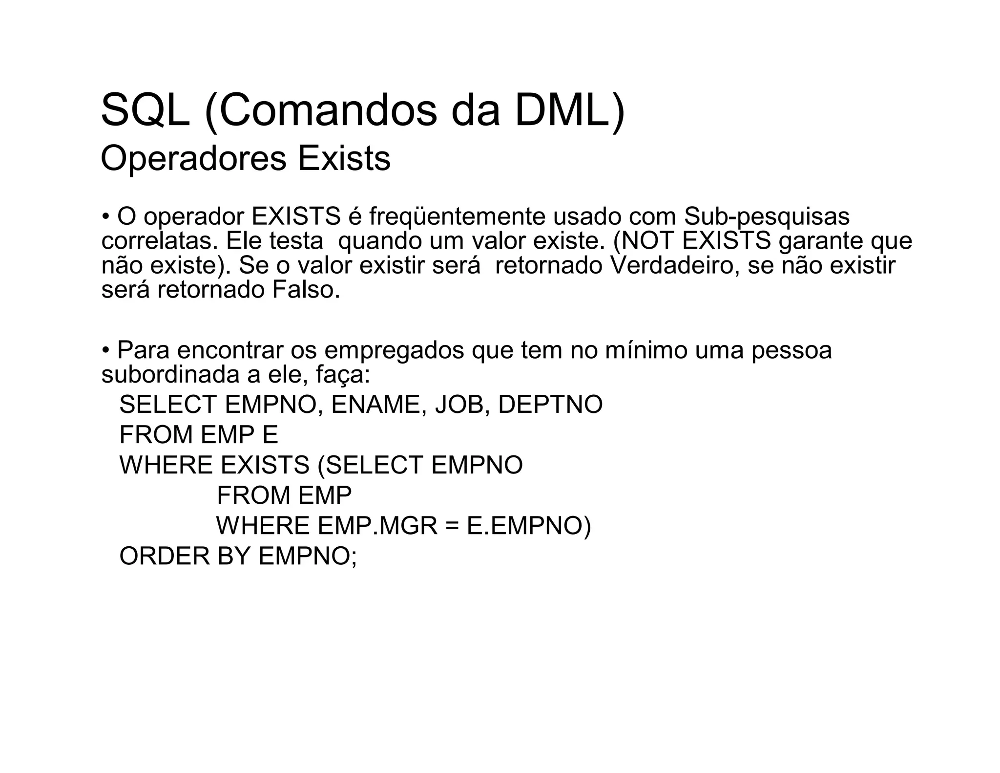 SQL (Comandos da DML)
Operadores Exists
• O operador EXISTS é freqüentemente usado com Sub-pesquisas
correlatas. Ele testa quando um valor existe. (NOT EXISTS garante que
não existe). Se o valor existir será retornado Verdadeiro, se não existir
será retornado Falso.

• Para encontrar os empregados que tem no mínimo uma pessoa
subordinada a ele, faça:
  SELECT EMPNO, ENAME, JOB, DEPTNO
  FROM EMP E
  WHERE EXISTS (SELECT EMPNO
          FROM EMP
          WHERE EMP.MGR = E.EMPNO)
  ORDER BY EMPNO;
 