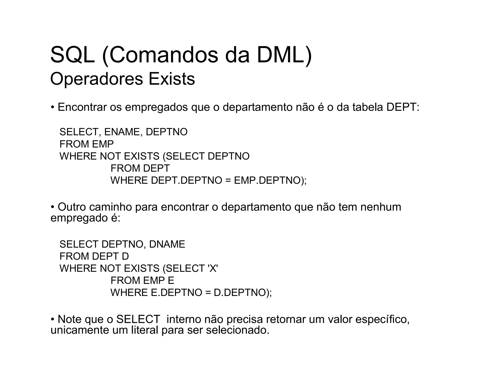 SQL (Comandos da DML)
Operadores Exists
• Encontrar os empregados que o departamento não é o da tabela DEPT:

 SELECT, ENAME, DEPTNO
 FROM EMP
 WHERE NOT EXISTS (SELECT DEPTNO
          FROM DEPT
          WHERE DEPT.DEPTNO = EMP.DEPTNO);

• Outro caminho para encontrar o departamento que não tem nenhum
empregado é:

 SELECT DEPTNO, DNAME
 FROM DEPT D
 WHERE NOT EXISTS (SELECT 'X'
         FROM EMP E
         WHERE E.DEPTNO = D.DEPTNO);

• Note que o SELECT interno não precisa retornar um valor específico,
unicamente um literal para ser selecionado.
 