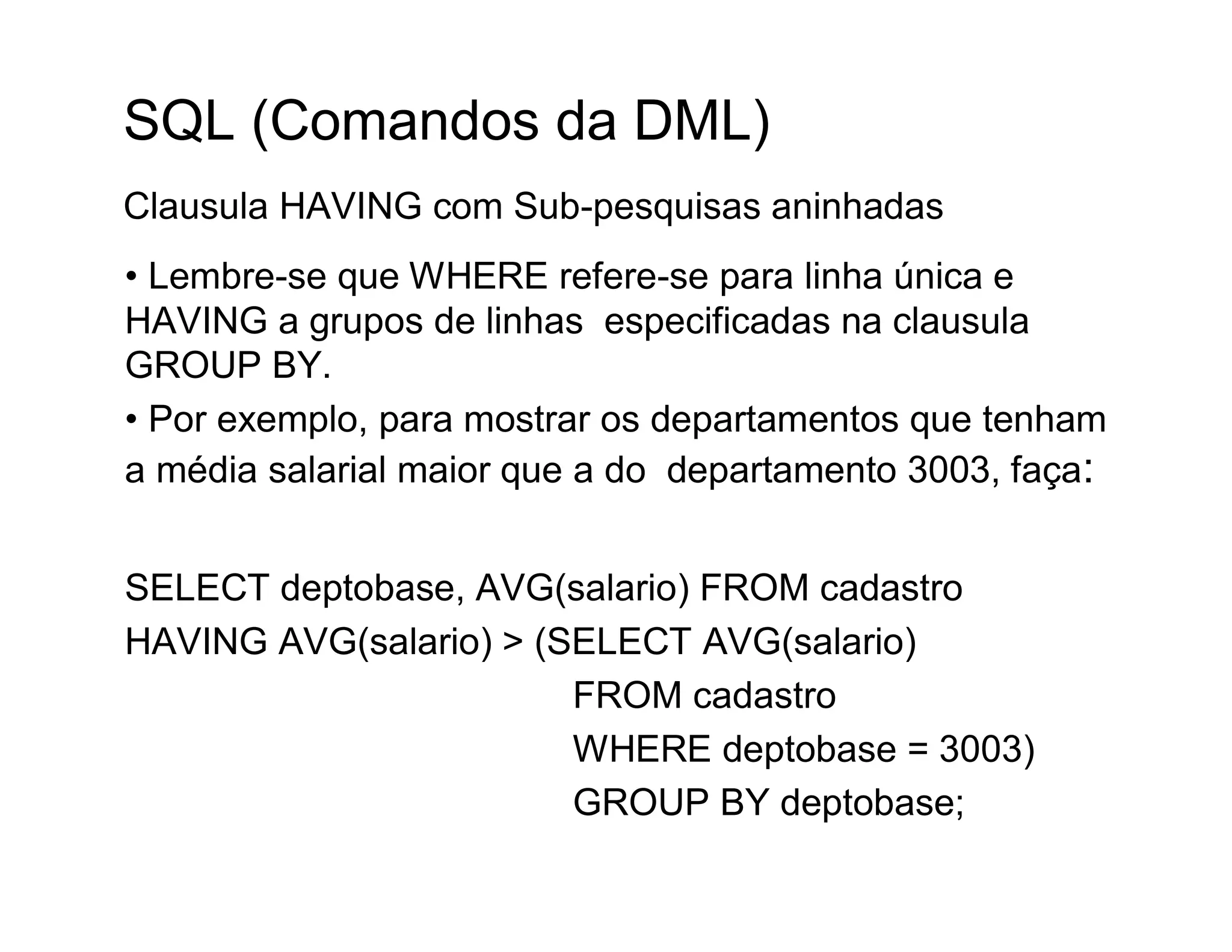 SQL (Comandos da DML)
Clausula HAVING com Sub-pesquisas aninhadas
• Lembre-se que WHERE refere-se para linha única e
HAVING a grupos de linhas especificadas na clausula
GROUP BY.
• Por exemplo, para mostrar os departamentos que tenham
a média salarial maior que a do departamento 3003, faça:


SELECT deptobase, AVG(salario) FROM cadastro
HAVING AVG(salario) > (SELECT AVG(salario)
                        FROM cadastro
                        WHERE deptobase = 3003)
                        GROUP BY deptobase;
 