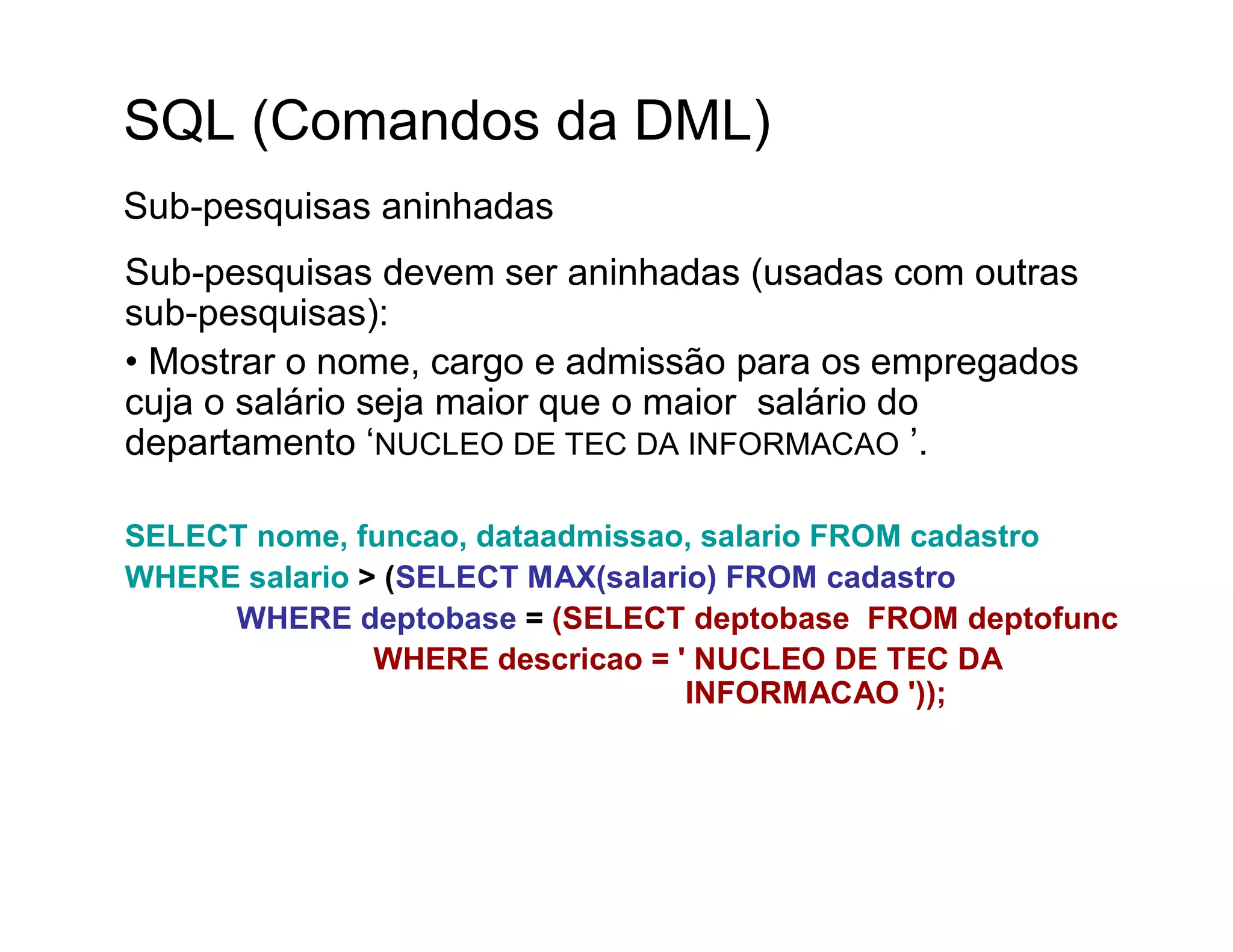 SQL (Comandos da DML)
Sub-pesquisas aninhadas
Sub-pesquisas devem ser aninhadas (usadas com outras
sub-pesquisas):
• Mostrar o nome, cargo e admissão para os empregados
cuja o salário seja maior que o maior salário do
departamento ‘NUCLEO DE TEC DA INFORMACAO ’.

SELECT nome, funcao, dataadmissao, salario FROM cadastro
WHERE salario > (SELECT MAX(salario) FROM cadastro
     WHERE deptobase = (SELECT deptobase FROM deptofunc
               WHERE descricao = ' NUCLEO DE TEC DA
                                  INFORMACAO '));
 