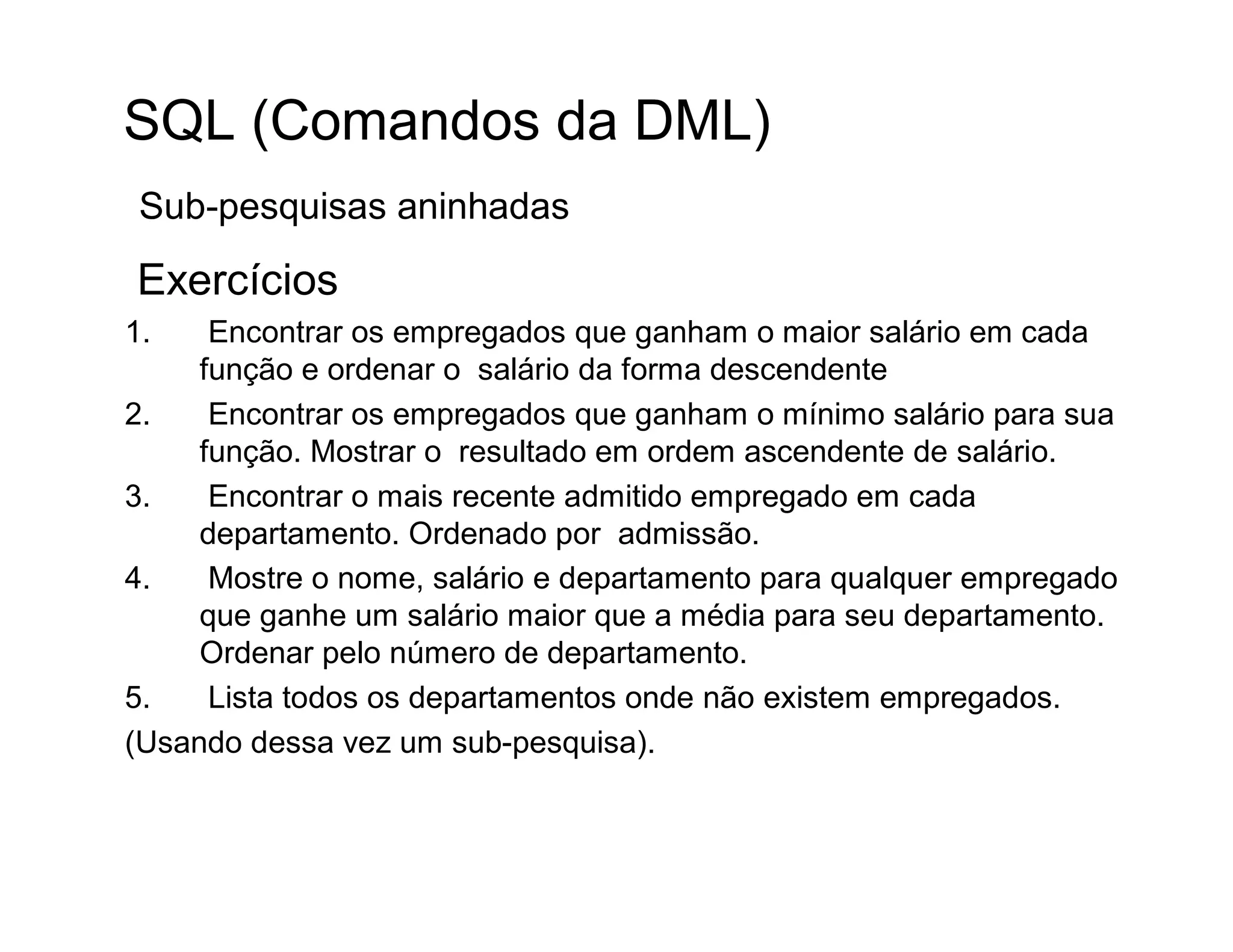 SQL (Comandos da DML)
 Sub-pesquisas aninhadas

Exercícios
1.    Encontrar os empregados que ganham o maior salário em cada
     função e ordenar o salário da forma descendente
2.    Encontrar os empregados que ganham o mínimo salário para sua
     função. Mostrar o resultado em ordem ascendente de salário.
3.    Encontrar o mais recente admitido empregado em cada
     departamento. Ordenado por admissão.
4.    Mostre o nome, salário e departamento para qualquer empregado
     que ganhe um salário maior que a média para seu departamento.
     Ordenar pelo número de departamento.
5.    Lista todos os departamentos onde não existem empregados.
(Usando dessa vez um sub-pesquisa).
 