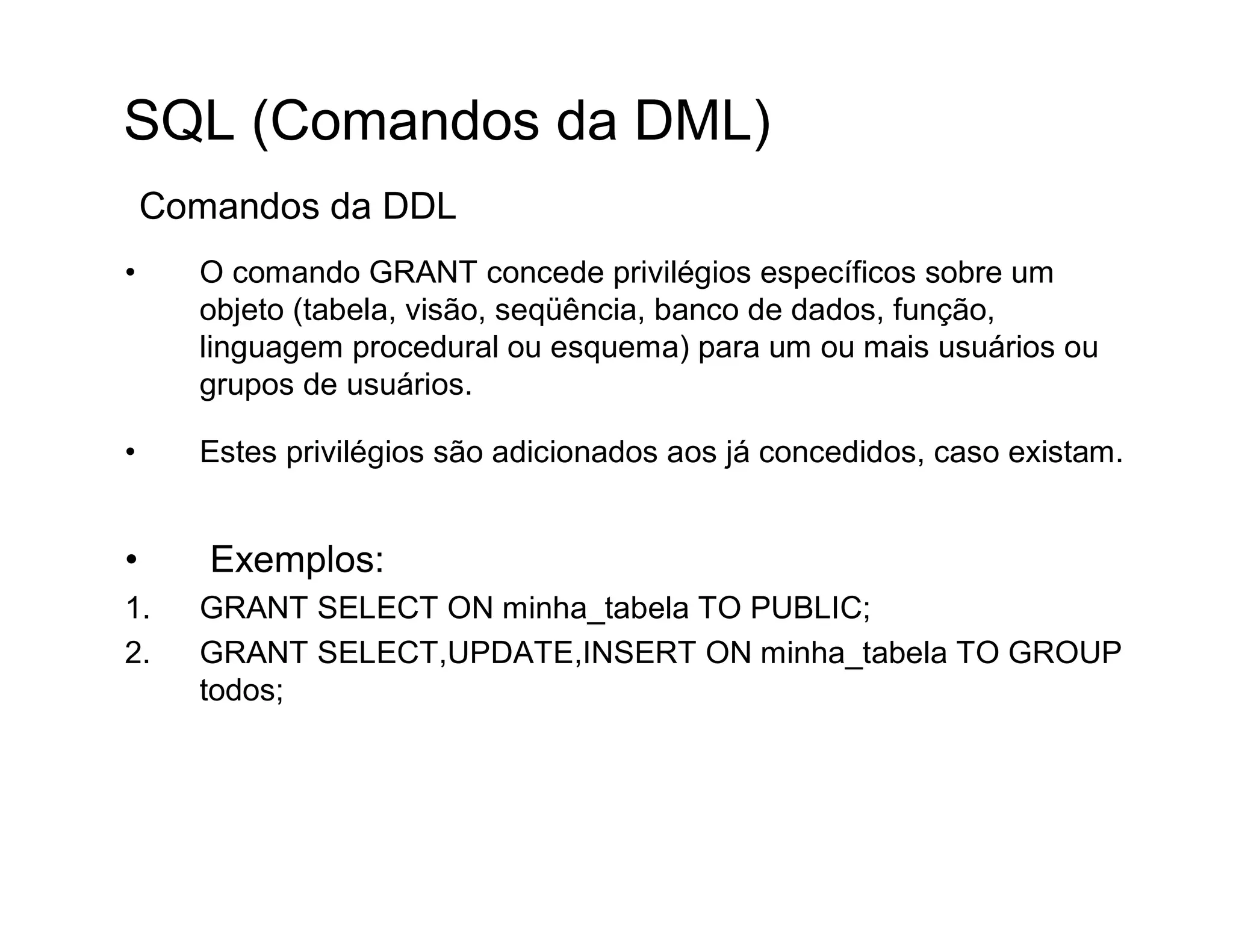 SQL (Comandos da DML)
    Comandos da DDL
•     O comando GRANT concede privilégios específicos sobre um
      objeto (tabela, visão, seqüência, banco de dados, função,
      linguagem procedural ou esquema) para um ou mais usuários ou
      grupos de usuários.

•     Estes privilégios são adicionados aos já concedidos, caso existam.


•      Exemplos:
1.    GRANT SELECT ON minha_tabela TO PUBLIC;
2.    GRANT SELECT,UPDATE,INSERT ON minha_tabela TO GROUP
      todos;
 