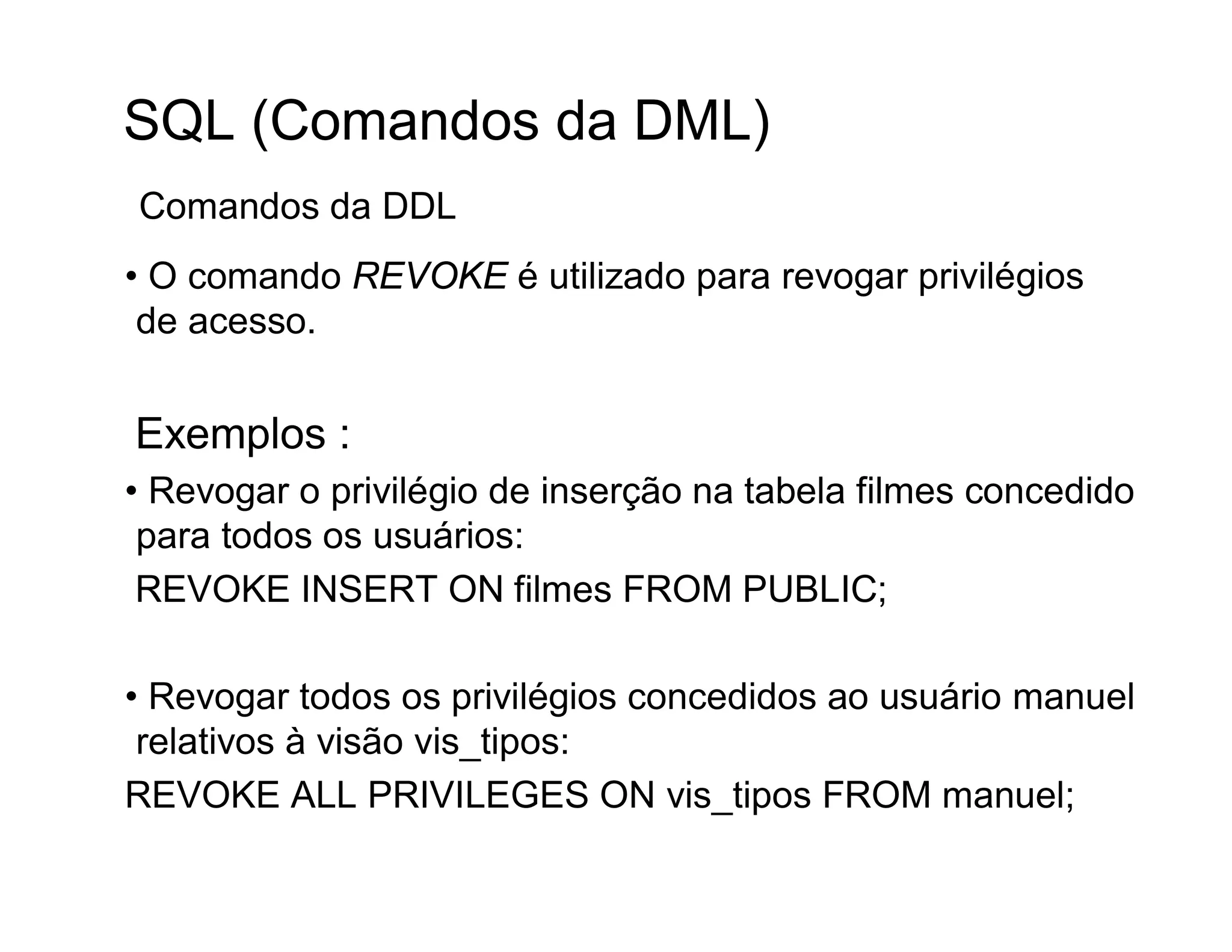 SQL (Comandos da DML)
Comandos da DDL
• O comando REVOKE é utilizado para revogar privilégios
 de acesso.


Exemplos :
• Revogar o privilégio de inserção na tabela filmes concedido
 para todos os usuários:
 REVOKE INSERT ON filmes FROM PUBLIC;

• Revogar todos os privilégios concedidos ao usuário manuel
 relativos à visão vis_tipos:
REVOKE ALL PRIVILEGES ON vis_tipos FROM manuel;
 