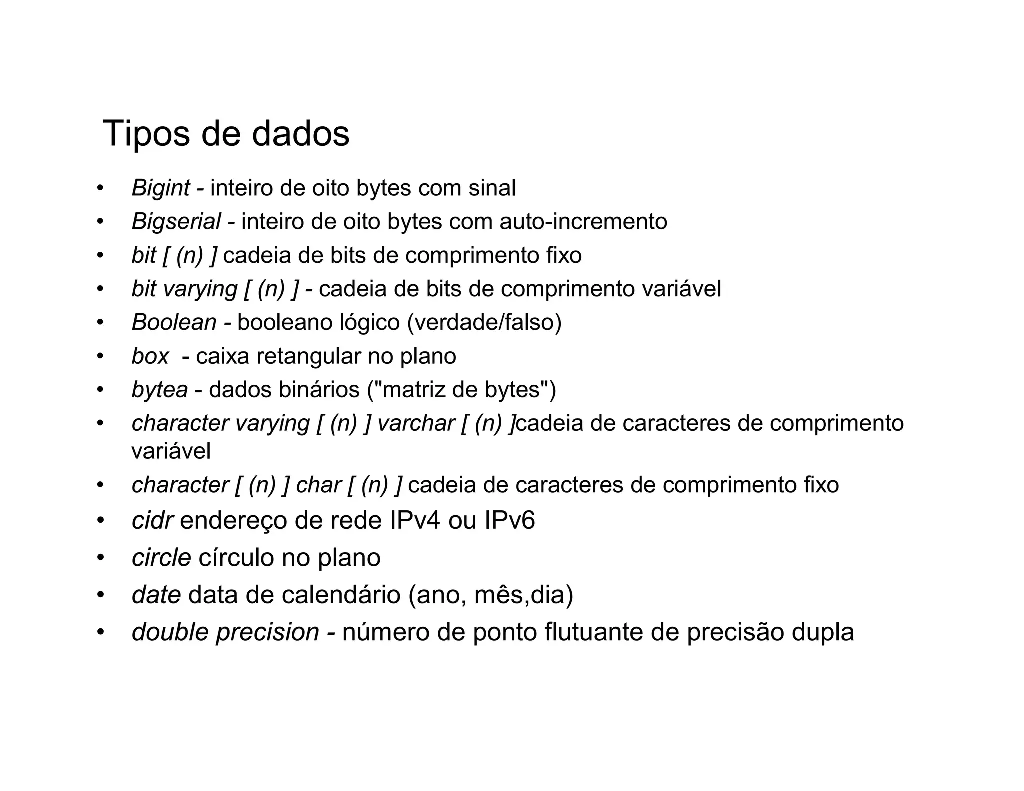 Tipos de dados
•   Bigint - inteiro de oito bytes com sinal
•   Bigserial - inteiro de oito bytes com auto-incremento
•   bit [ (n) ] cadeia de bits de comprimento fixo
•   bit varying [ (n) ] - cadeia de bits de comprimento variável
•   Boolean - booleano lógico (verdade/falso)
•   box - caixa retangular no plano
•   bytea - dados binários ("matriz de bytes")
•   character varying [ (n) ] varchar [ (n) ]cadeia de caracteres de comprimento
    variável
•   character [ (n) ] char [ (n) ] cadeia de caracteres de comprimento fixo
•   cidr endereço de rede IPv4 ou IPv6
•   circle círculo no plano
•   date data de calendário (ano, mês,dia)
•   double precision - número de ponto flutuante de precisão dupla
 