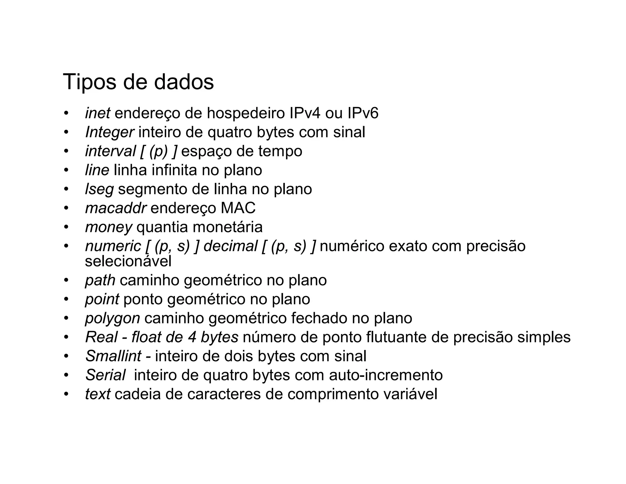 Tipos de dados
•   inet endereço de hospedeiro IPv4 ou IPv6
•   Integer inteiro de quatro bytes com sinal
•   interval [ (p) ] espaço de tempo
•   line linha infinita no plano
•   lseg segmento de linha no plano
•   macaddr endereço MAC
•   money quantia monetária
•   numeric [ (p, s) ] decimal [ (p, s) ] numérico exato com precisão
    selecionável
•   path caminho geométrico no plano
•   point ponto geométrico no plano
•   polygon caminho geométrico fechado no plano
•   Real - float de 4 bytes número de ponto flutuante de precisão simples
•   Smallint - inteiro de dois bytes com sinal
•   Serial inteiro de quatro bytes com auto-incremento
•   text cadeia de caracteres de comprimento variável
 