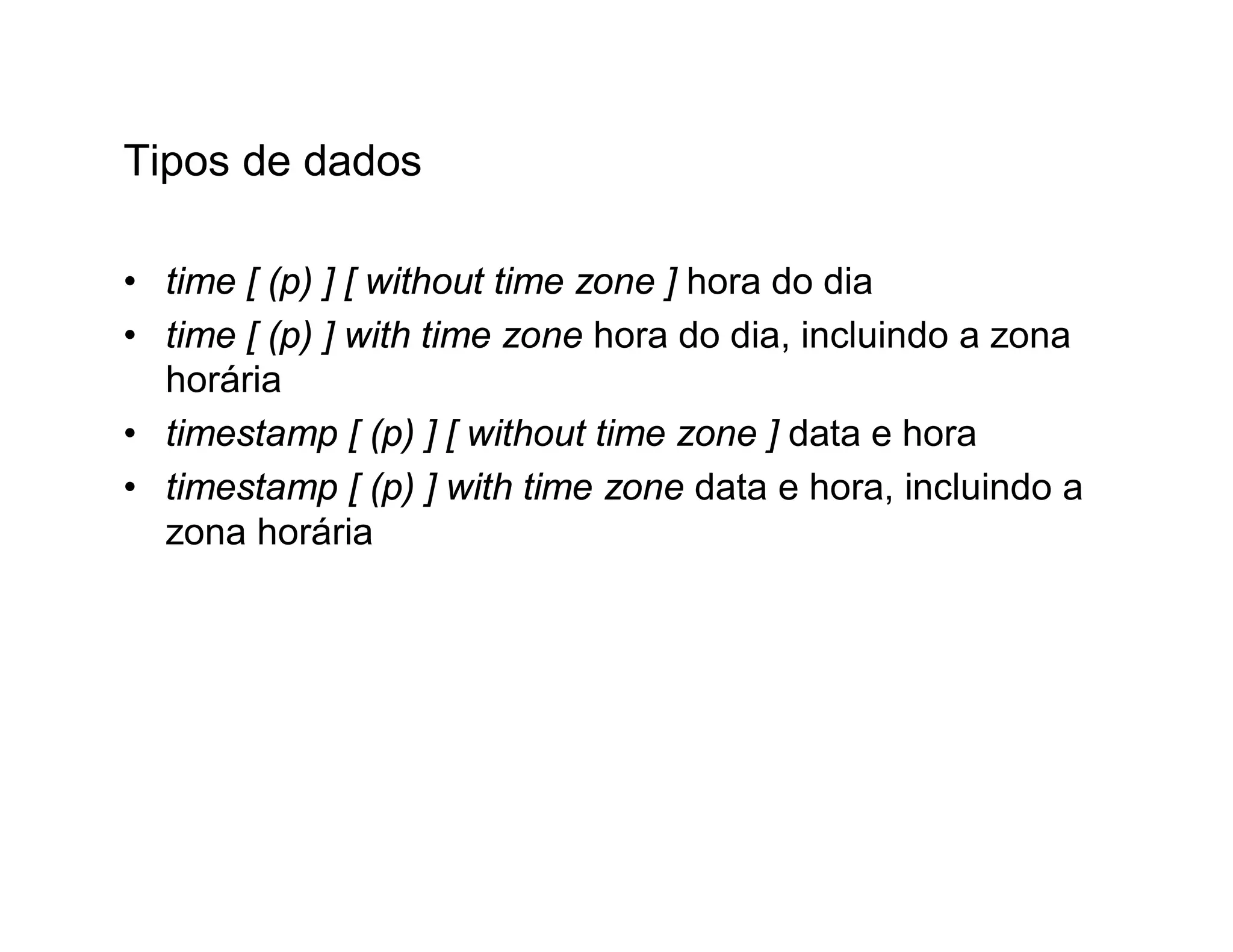 Tipos de dados

• time [ (p) ] [ without time zone ] hora do dia
• time [ (p) ] with time zone hora do dia, incluindo a zona
  horária
• timestamp [ (p) ] [ without time zone ] data e hora
• timestamp [ (p) ] with time zone data e hora, incluindo a
  zona horária
 