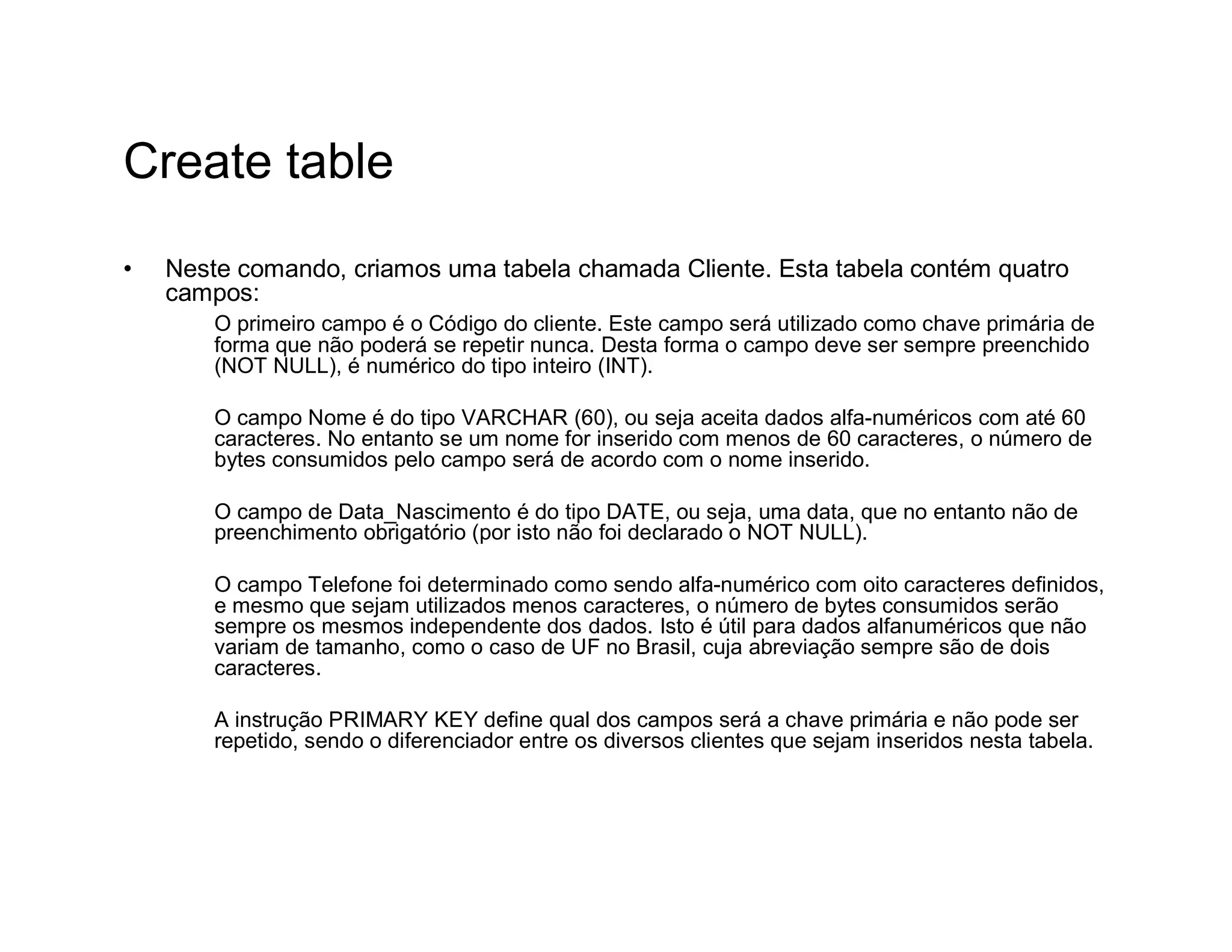 Create table
•   Neste comando, criamos uma tabela chamada Cliente. Esta tabela contém quatro
    campos:
        O primeiro campo é o Código do cliente. Este campo será utilizado como chave primária de
        forma que não poderá se repetir nunca. Desta forma o campo deve ser sempre preenchido
        (NOT NULL), é numérico do tipo inteiro (INT).

        O campo Nome é do tipo VARCHAR (60), ou seja aceita dados alfa-numéricos com até 60
        caracteres. No entanto se um nome for inserido com menos de 60 caracteres, o número de
        bytes consumidos pelo campo será de acordo com o nome inserido.

        O campo de Data_Nascimento é do tipo DATE, ou seja, uma data, que no entanto não de
        preenchimento obrigatório (por isto não foi declarado o NOT NULL).

        O campo Telefone foi determinado como sendo alfa-numérico com oito caracteres definidos,
        e mesmo que sejam utilizados menos caracteres, o número de bytes consumidos serão
        sempre os mesmos independente dos dados. Isto é útil para dados alfanuméricos que não
        variam de tamanho, como o caso de UF no Brasil, cuja abreviação sempre são de dois
        caracteres.

        A instrução PRIMARY KEY define qual dos campos será a chave primária e não pode ser
        repetido, sendo o diferenciador entre os diversos clientes que sejam inseridos nesta tabela.
 