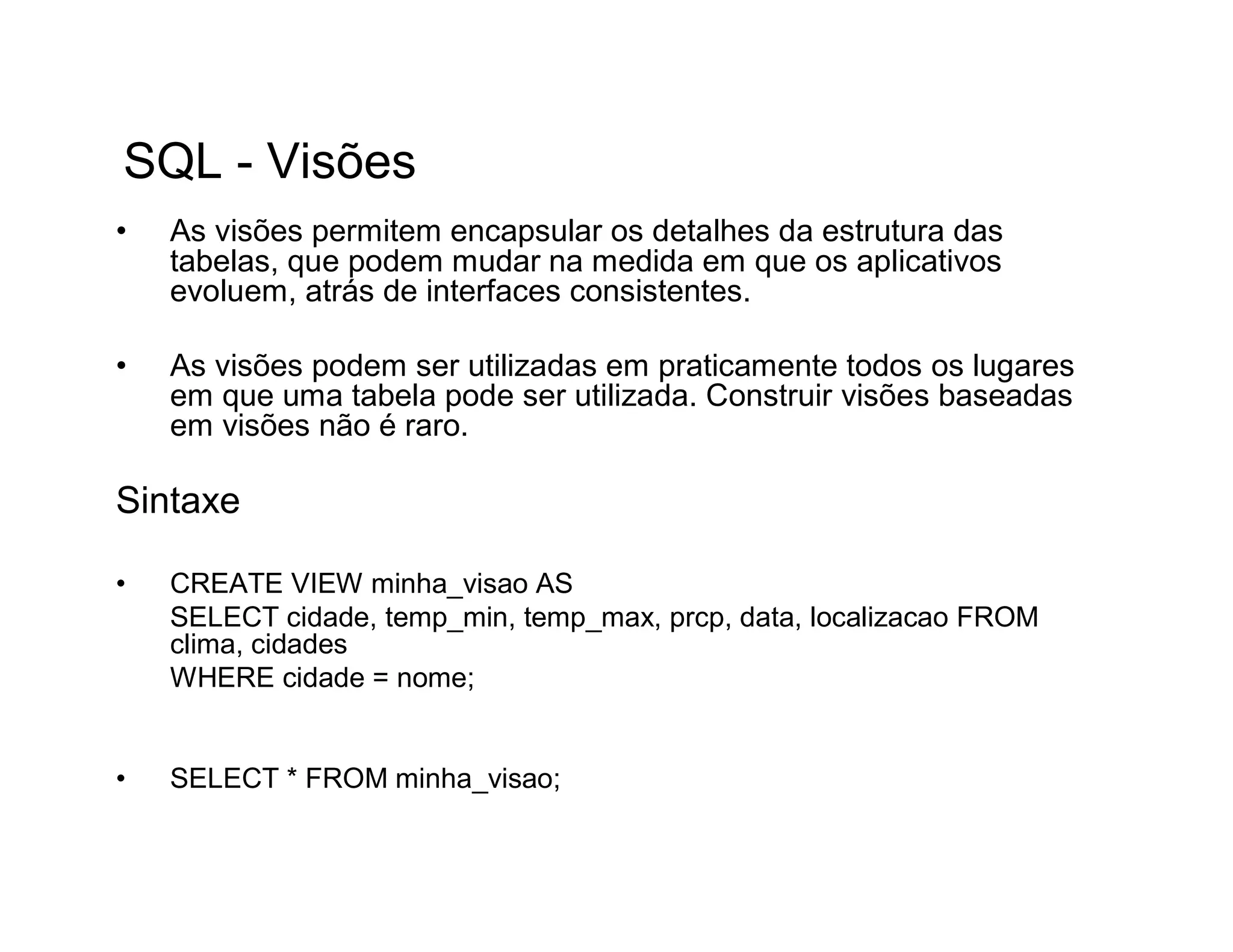 SQL - Visões
•   As visões permitem encapsular os detalhes da estrutura das
    tabelas, que podem mudar na medida em que os aplicativos
    evoluem, atrás de interfaces consistentes.

•   As visões podem ser utilizadas em praticamente todos os lugares
    em que uma tabela pode ser utilizada. Construir visões baseadas
    em visões não é raro.

Sintaxe

•   CREATE VIEW minha_visao AS
    SELECT cidade, temp_min, temp_max, prcp, data, localizacao FROM
    clima, cidades
    WHERE cidade = nome;


•   SELECT * FROM minha_visao;
 