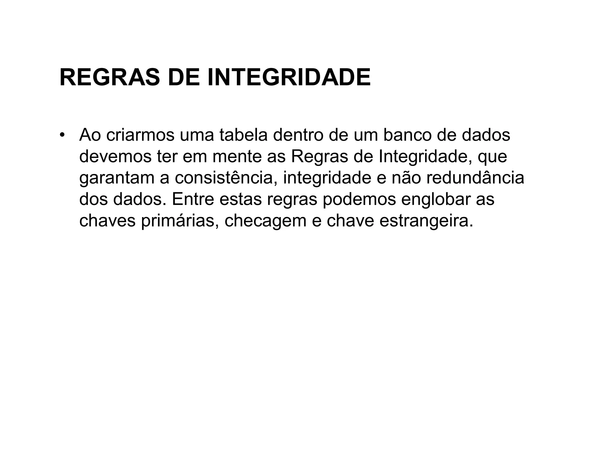 REGRAS DE INTEGRIDADE

• Ao criarmos uma tabela dentro de um banco de dados
  devemos ter em mente as Regras de Integridade, que
  garantam a consistência, integridade e não redundância
  dos dados. Entre estas regras podemos englobar as
  chaves primárias, checagem e chave estrangeira.
 