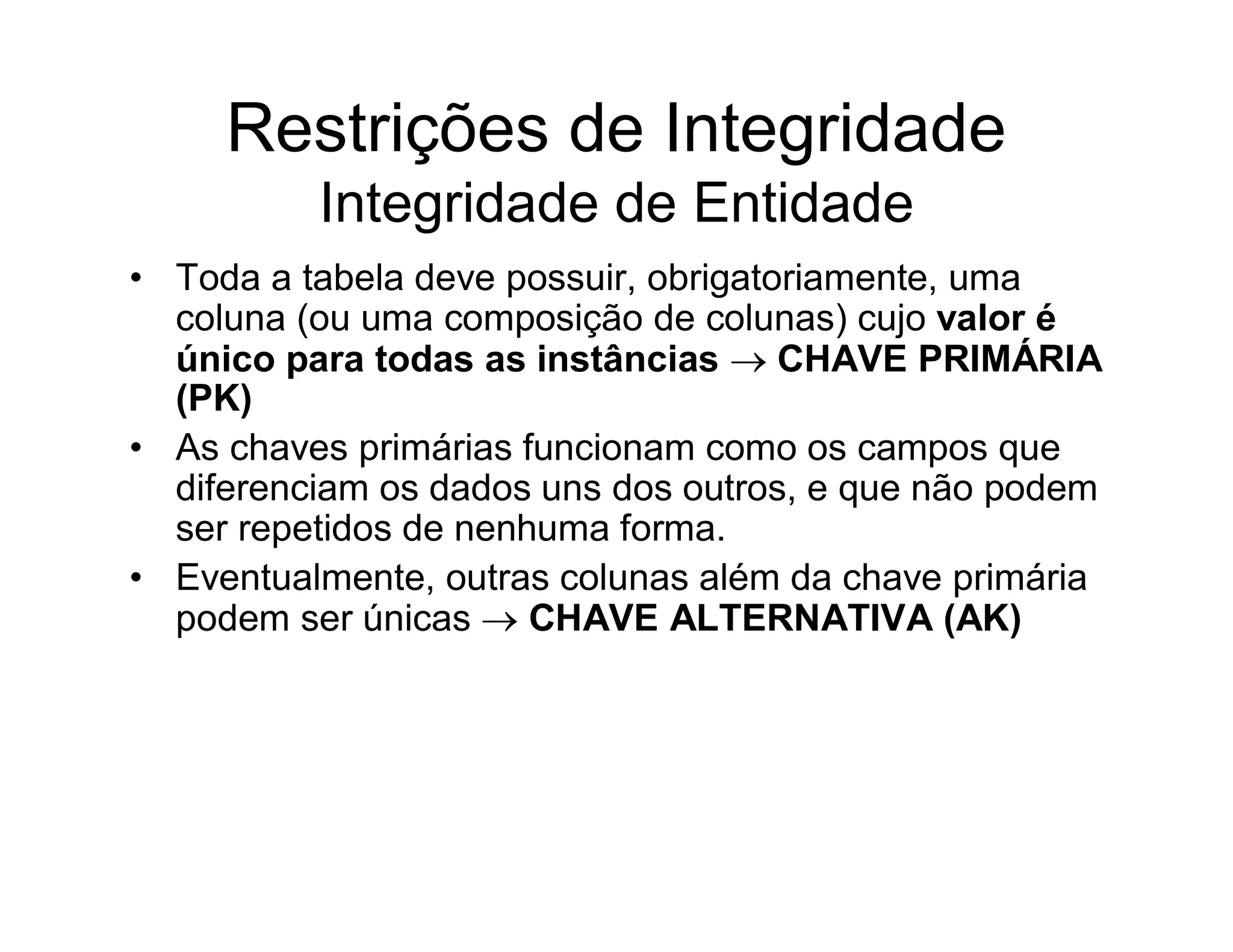 Restrições de Integridade
          Integridade de Entidade
• Toda a tabela deve possuir, obrigatoriamente, uma
  coluna (ou uma composição de colunas) cujo valor é
  único para todas as instâncias  CHAVE PRIMÁRIA
  (PK)
• As chaves primárias funcionam como os campos que
  diferenciam os dados uns dos outros, e que não podem
  ser repetidos de nenhuma forma.
• Eventualmente, outras colunas além da chave primária
  podem ser únicas  CHAVE ALTERNATIVA (AK)
 