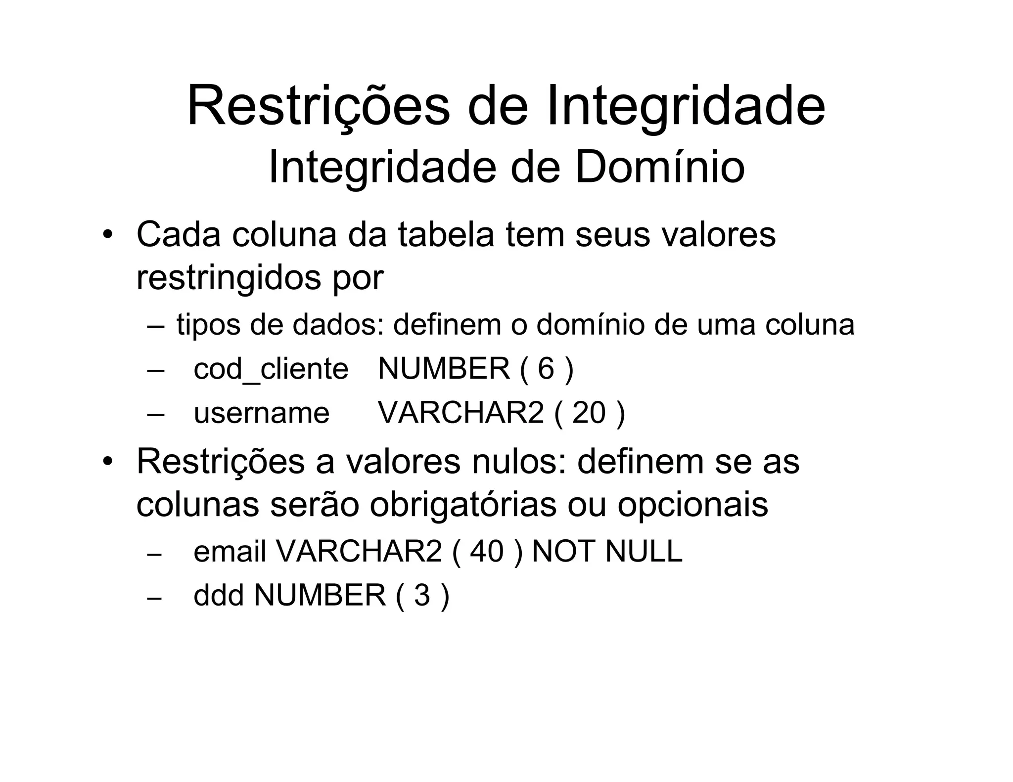 Restrições de Integridade
          Integridade de Domínio
• Cada coluna da tabela tem seus valores
  restringidos por
  – tipos de dados: definem o domínio de uma coluna
  – cod_cliente NUMBER ( 6 )
  – username      VARCHAR2 ( 20 )
• Restrições a valores nulos: definem se as
  colunas serão obrigatórias ou opcionais
  –   email VARCHAR2 ( 40 ) NOT NULL
  –   ddd NUMBER ( 3 )
 