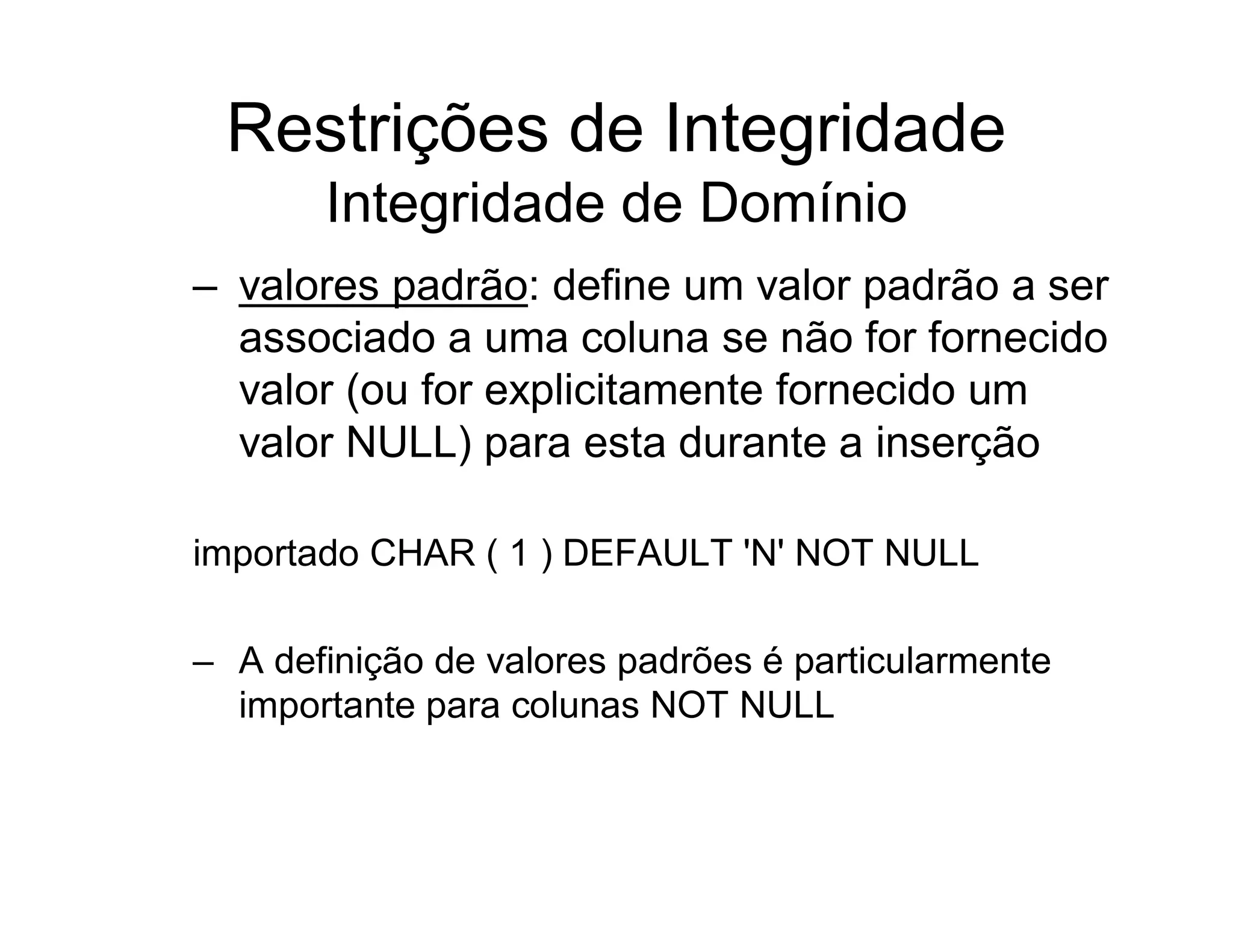 Restrições de Integridade
       Integridade de Domínio
– valores padrão: define um valor padrão a ser
  associado a uma coluna se não for fornecido
  valor (ou for explicitamente fornecido um
  valor NULL) para esta durante a inserção

importado CHAR ( 1 ) DEFAULT 'N' NOT NULL

– A definição de valores padrões é particularmente
  importante para colunas NOT NULL
 