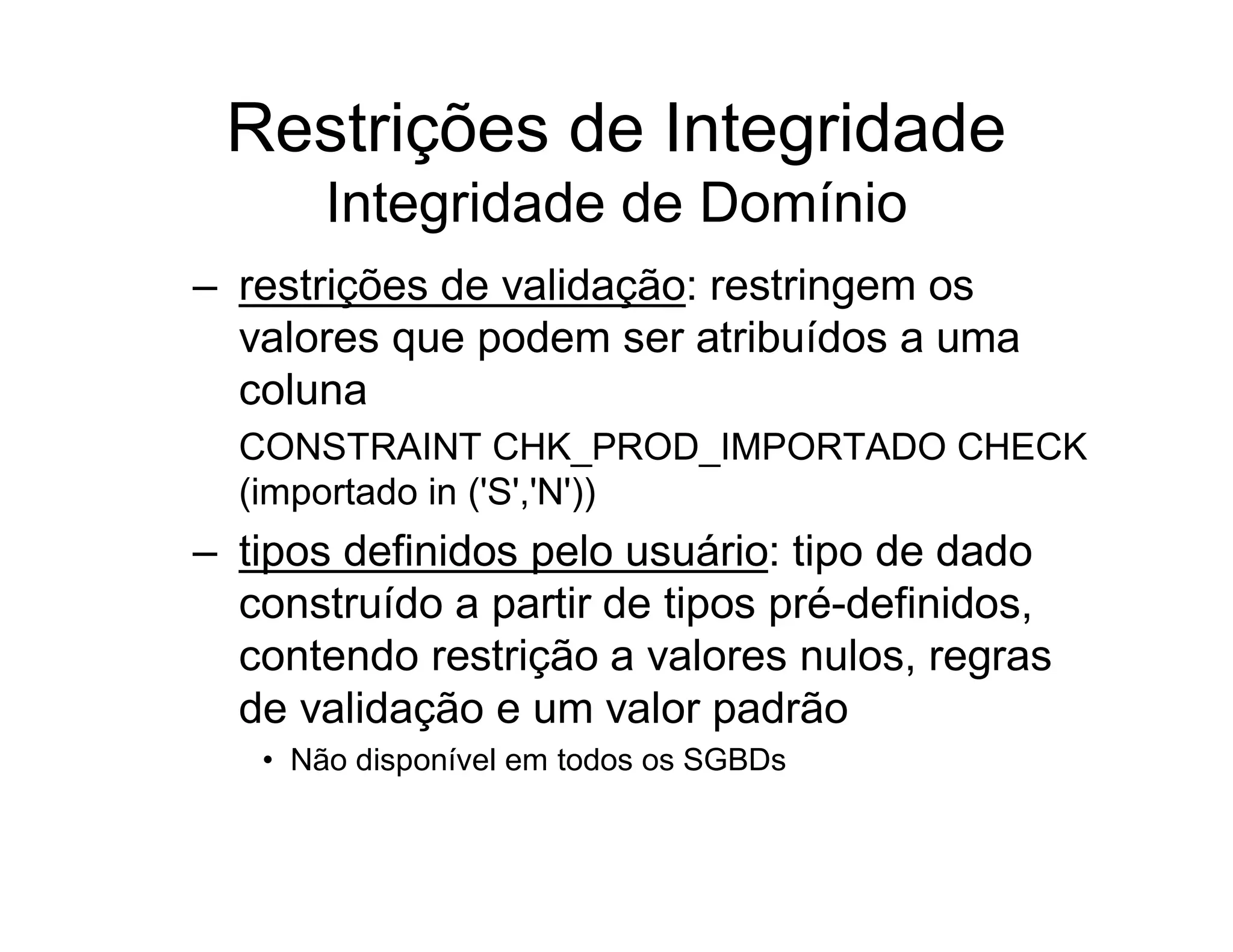 Restrições de Integridade
       Integridade de Domínio
– restrições de validação: restringem os
  valores que podem ser atribuídos a uma
  coluna
  CONSTRAINT CHK_PROD_IMPORTADO CHECK
  (importado in ('S','N'))
– tipos definidos pelo usuário: tipo de dado
  construído a partir de tipos pré-definidos,
  contendo restrição a valores nulos, regras
  de validação e um valor padrão
   • Não disponível em todos os SGBDs
 