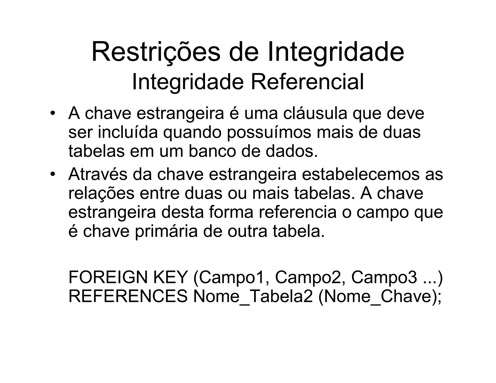 Restrições de Integridade
         Integridade Referencial
• A chave estrangeira é uma cláusula que deve
  ser incluída quando possuímos mais de duas
  tabelas em um banco de dados.
• Através da chave estrangeira estabelecemos as
  relações entre duas ou mais tabelas. A chave
  estrangeira desta forma referencia o campo que
  é chave primária de outra tabela.

  FOREIGN KEY (Campo1, Campo2, Campo3 ...)
  REFERENCES Nome_Tabela2 (Nome_Chave);
 