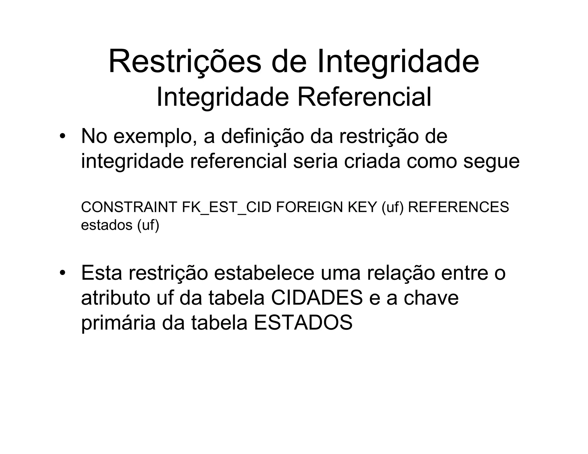 Restrições de Integridade
          Integridade Referencial
• No exemplo, a definição da restrição de
  integridade referencial seria criada como segue

  CONSTRAINT FK_EST_CID FOREIGN KEY (uf) REFERENCES
  estados (uf)


• Esta restrição estabelece uma relação entre o
  atributo uf da tabela CIDADES e a chave
  primária da tabela ESTADOS
 