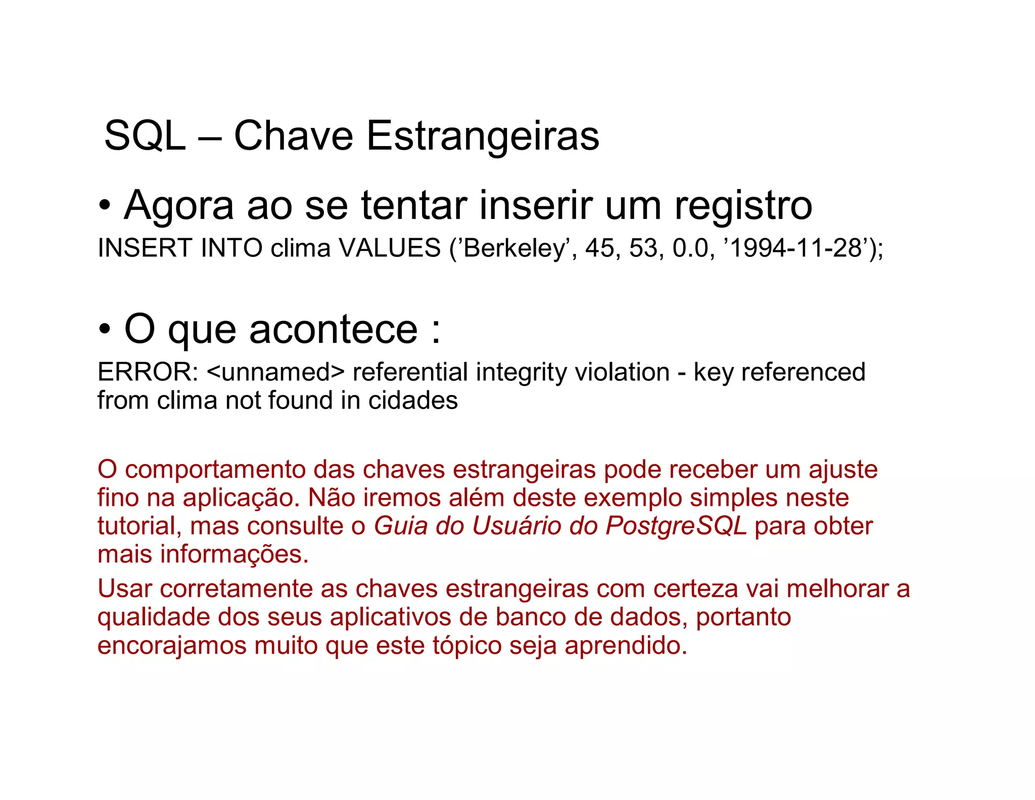 SQL – Chave Estrangeiras
• Agora ao se tentar inserir um registro
INSERT INTO clima VALUES (’Berkeley’, 45, 53, 0.0, ’1994-11-28’);


• O que acontece :
ERROR: <unnamed> referential integrity violation - key referenced
from clima not found in cidades

O comportamento das chaves estrangeiras pode receber um ajuste
fino na aplicação. Não iremos além deste exemplo simples neste
tutorial, mas consulte o Guia do Usuário do PostgreSQL para obter
mais informações.
Usar corretamente as chaves estrangeiras com certeza vai melhorar a
qualidade dos seus aplicativos de banco de dados, portanto
encorajamos muito que este tópico seja aprendido.
 