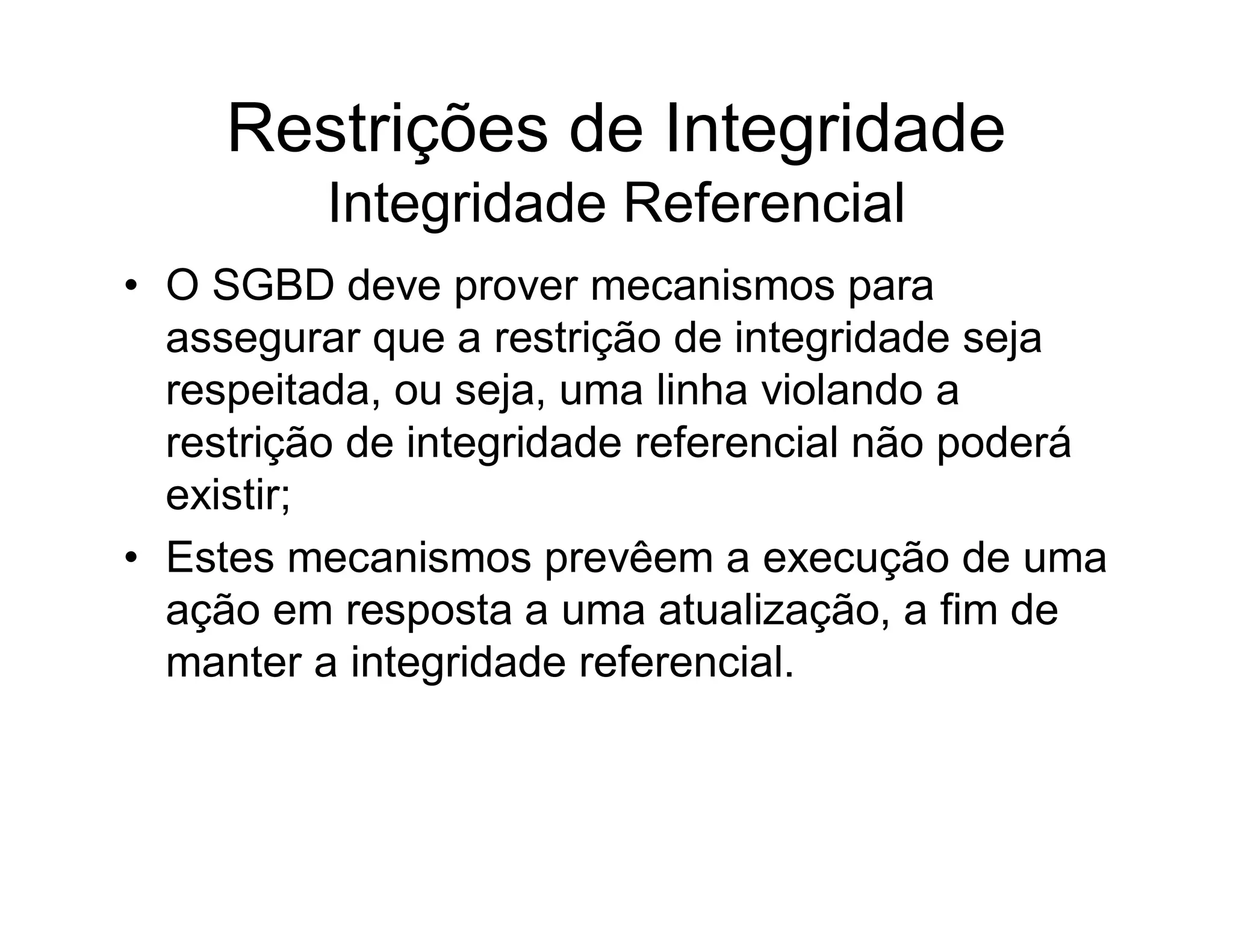 Restrições de Integridade
          Integridade Referencial
• O SGBD deve prover mecanismos para
  assegurar que a restrição de integridade seja
  respeitada, ou seja, uma linha violando a
  restrição de integridade referencial não poderá
  existir;
• Estes mecanismos prevêem a execução de uma
  ação em resposta a uma atualização, a fim de
  manter a integridade referencial.
 