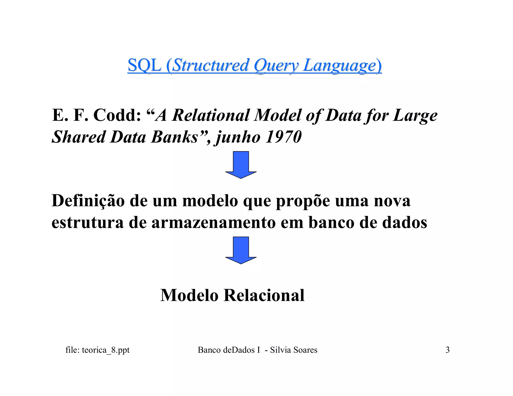 SQL (Structured Query Language)

E. F. Codd: “A Relational Model of Data for Large
Shared Data Banks”, junho 1970


Definição de um modelo que propõe uma nova
estrutura de armazenamento em banco de dados



                       Modelo Relacional

 file: teorica_8.ppt       Banco deDados I - Silvia Soares   3
 