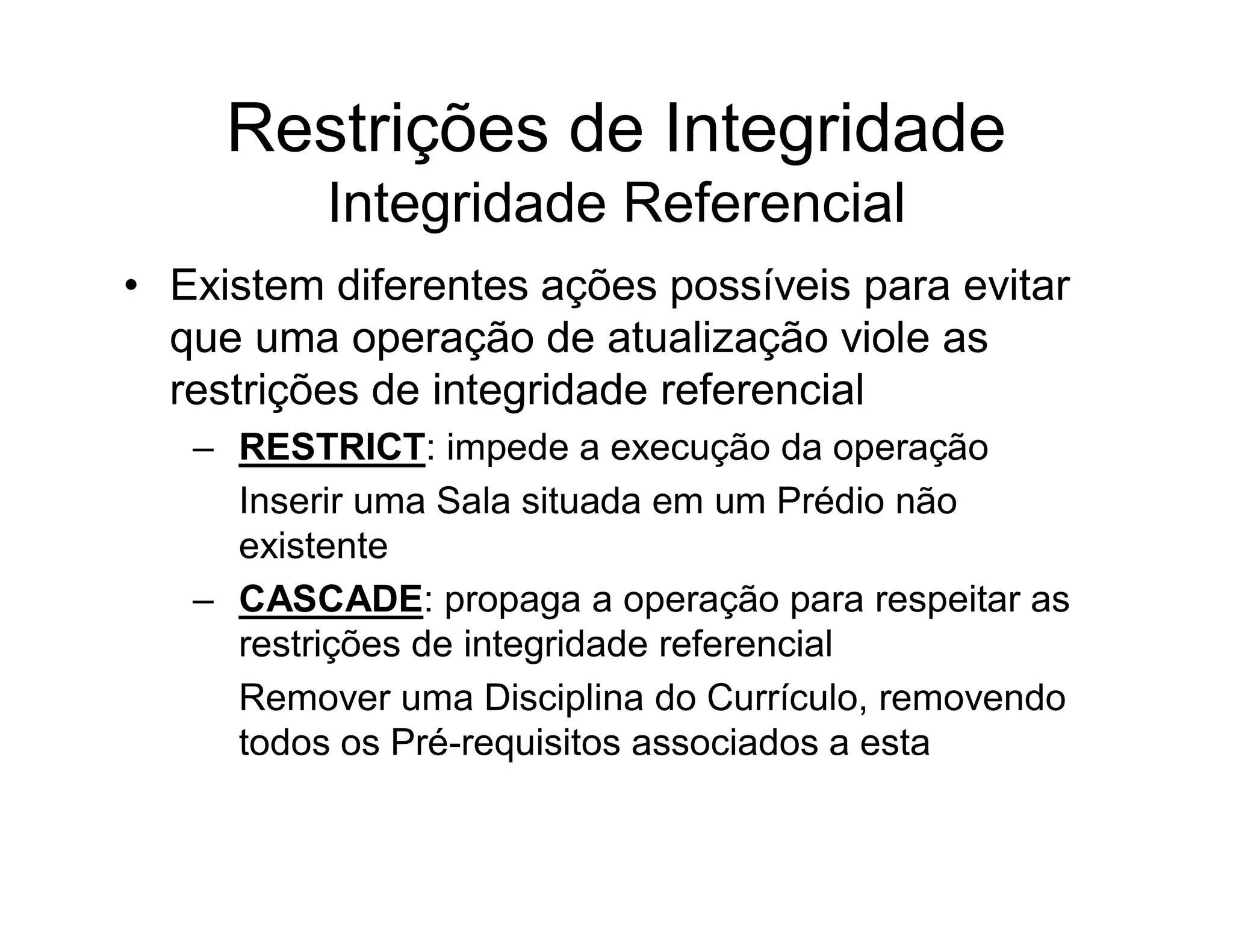 Restrições de Integridade
          Integridade Referencial
• Existem diferentes ações possíveis para evitar
  que uma operação de atualização viole as
  restrições de integridade referencial
   – RESTRICT: impede a execução da operação
     Inserir uma Sala situada em um Prédio não
     existente
   – CASCADE: propaga a operação para respeitar as
     restrições de integridade referencial
     Remover uma Disciplina do Currículo, removendo
     todos os Pré-requisitos associados a esta
 