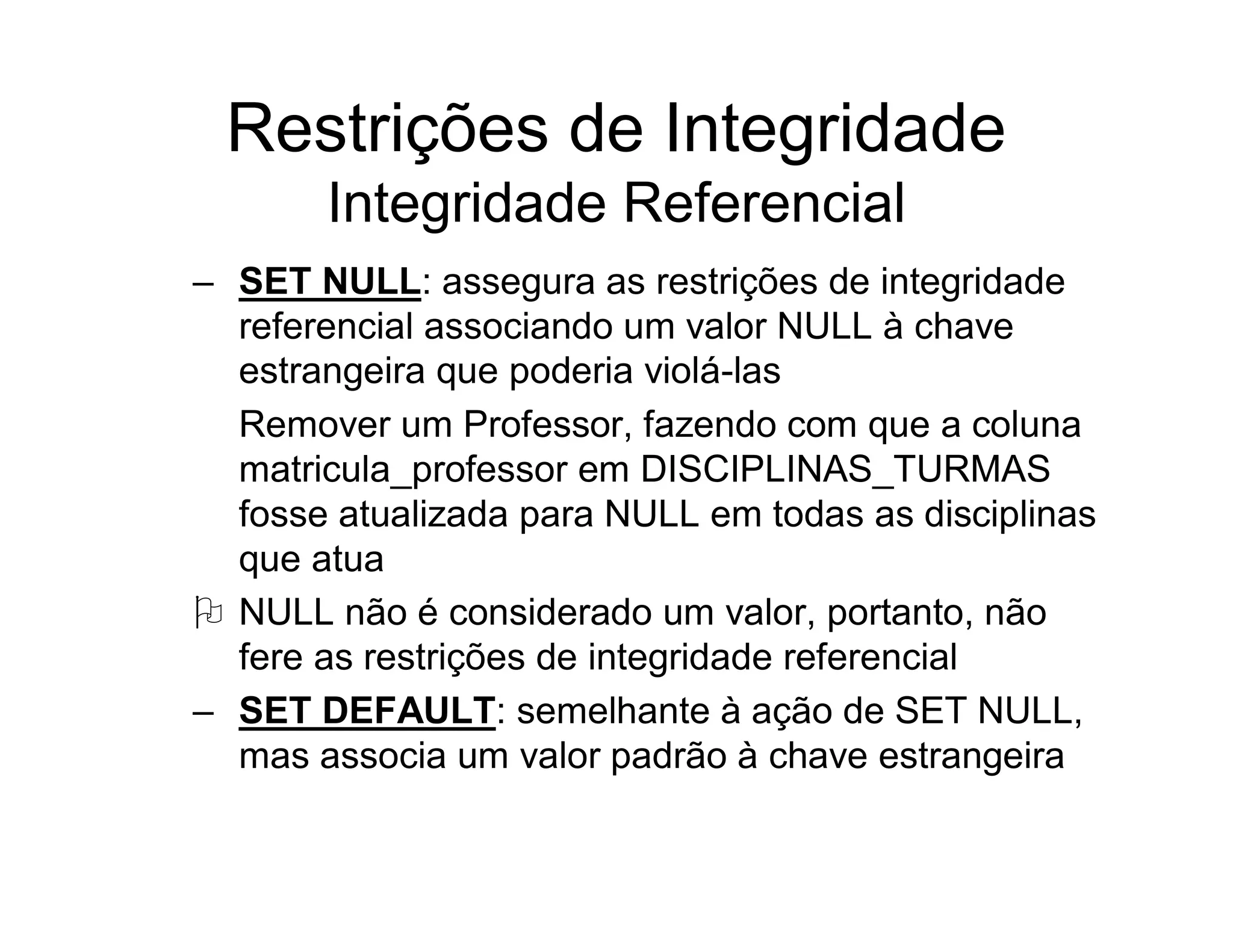 Restrições de Integridade
       Integridade Referencial
– SET NULL: assegura as restrições de integridade
  referencial associando um valor NULL à chave
  estrangeira que poderia violá-las
  Remover um Professor, fazendo com que a coluna
  matricula_professor em DISCIPLINAS_TURMAS
  fosse atualizada para NULL em todas as disciplinas
  que atua
 NULL não é considerado um valor, portanto, não
  fere as restrições de integridade referencial
– SET DEFAULT: semelhante à ação de SET NULL,
  mas associa um valor padrão à chave estrangeira
 
