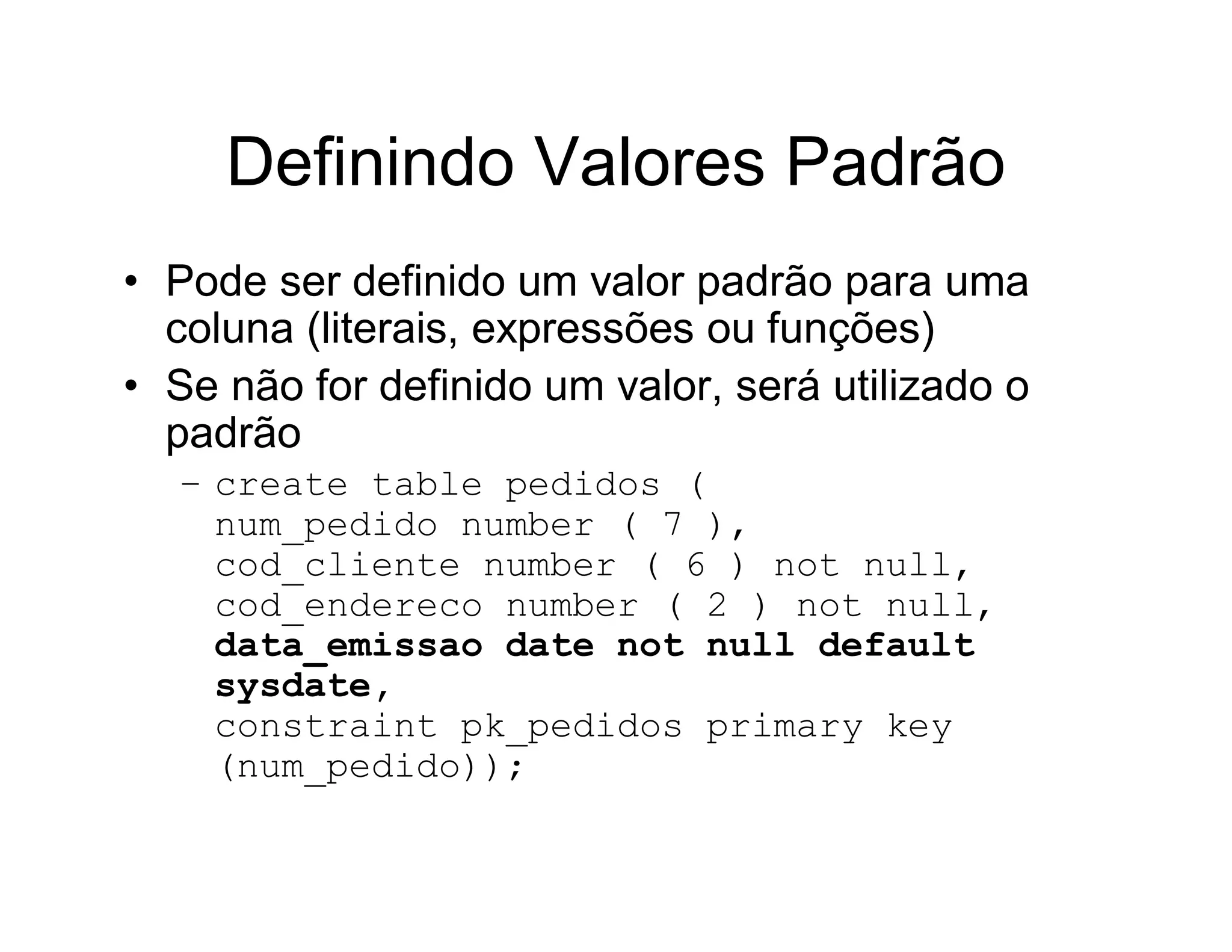 Definindo Valores Padrão
• Pode ser definido um valor padrão para uma
  coluna (literais, expressões ou funções)
• Se não for definido um valor, será utilizado o
  padrão
  – create table pedidos (
    num_pedido number ( 7 ),
    cod_cliente number ( 6 ) not null,
    cod_endereco number ( 2 ) not null,
    data_emissao date not null default
    sysdate,
    constraint pk_pedidos primary key
    (num_pedido));
 