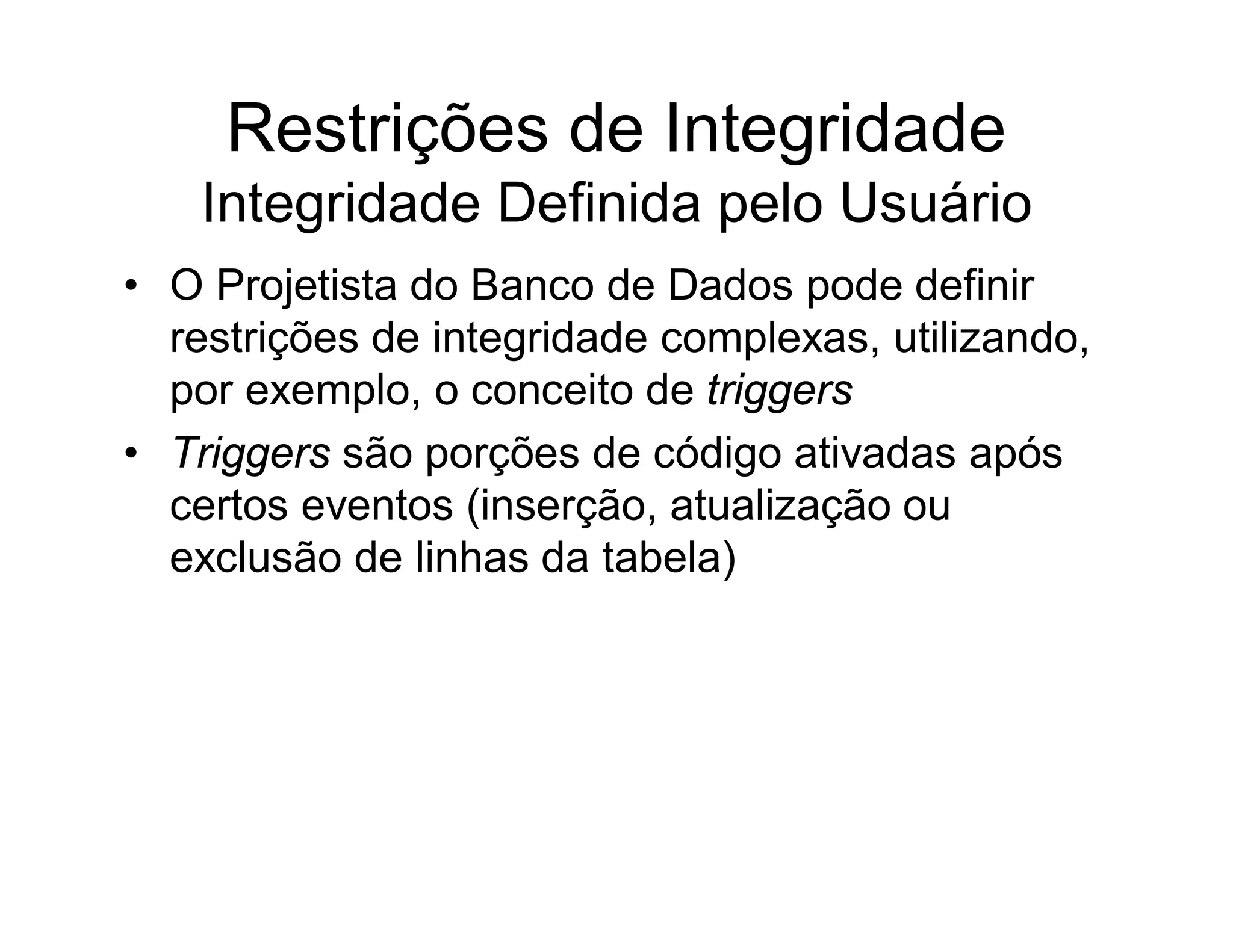 Restrições de Integridade
    Integridade Definida pelo Usuário
• O Projetista do Banco de Dados pode definir
  restrições de integridade complexas, utilizando,
  por exemplo, o conceito de triggers
• Triggers são porções de código ativadas após
  certos eventos (inserção, atualização ou
  exclusão de linhas da tabela)
 