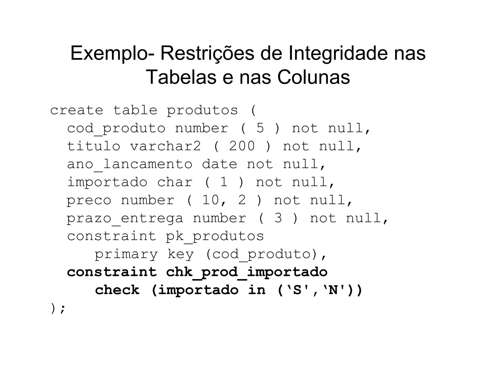 Exemplo- Restrições de Integridade nas
         Tabelas e nas Colunas
create table produtos (
  cod_produto number ( 5 ) not null,
  titulo varchar2 ( 200 ) not null,
  ano_lancamento date not null,
  importado char ( 1 ) not null,
  preco number ( 10, 2 ) not null,
  prazo_entrega number ( 3 ) not null,
  constraint pk_produtos
     primary key (cod_produto),
  constraint chk_prod_importado
     check (importado in (‘S',‘N'))
);
 