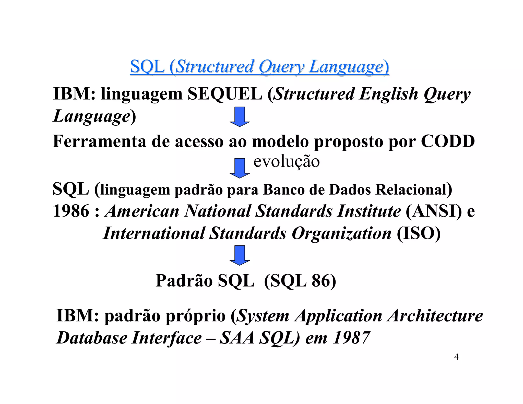 SQL (Structured Query Language)
IBM: linguagem SEQUEL (Structured English Query
Language)
Ferramenta de acesso ao modelo proposto por CODD
                          evolução
SQL (linguagem padrão para Banco de Dados Relacional)
1986 : American National Standards Institute (ANSI) e
       International Standards Organization (ISO)

            Padrão SQL (SQL 86)
IBM: padrão próprio (System Application Architecture
Database Interface – SAA SQL) em 1987
                                                  4
 
