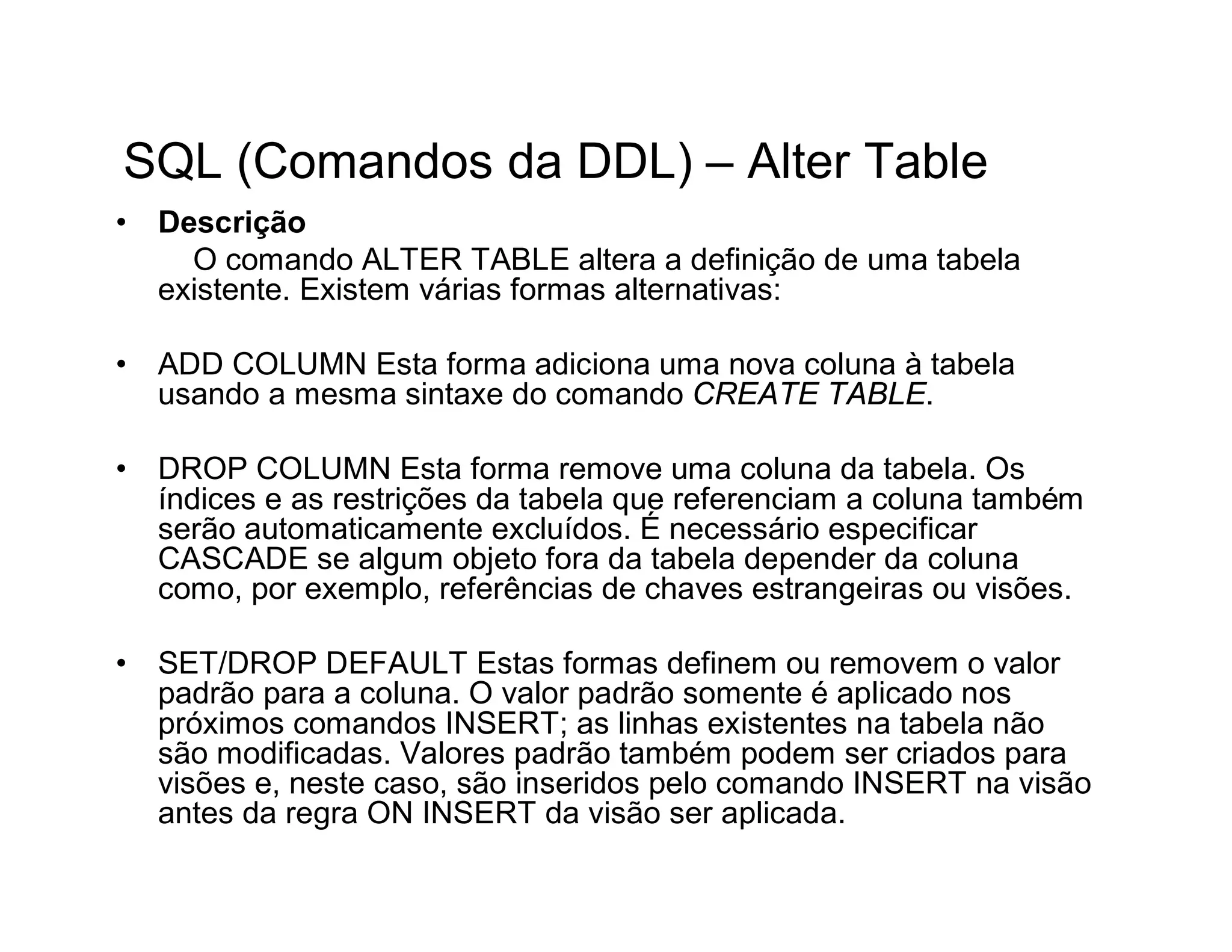 SQL (Comandos da DDL) – Alter Table
•   Descrição
      O comando ALTER TABLE altera a definição de uma tabela
    existente. Existem várias formas alternativas:

•   ADD COLUMN Esta forma adiciona uma nova coluna à tabela
    usando a mesma sintaxe do comando CREATE TABLE.

•   DROP COLUMN Esta forma remove uma coluna da tabela. Os
    índices e as restrições da tabela que referenciam a coluna também
    serão automaticamente excluídos. É necessário especificar
    CASCADE se algum objeto fora da tabela depender da coluna
    como, por exemplo, referências de chaves estrangeiras ou visões.

•   SET/DROP DEFAULT Estas formas definem ou removem o valor
    padrão para a coluna. O valor padrão somente é aplicado nos
    próximos comandos INSERT; as linhas existentes na tabela não
    são modificadas. Valores padrão também podem ser criados para
    visões e, neste caso, são inseridos pelo comando INSERT na visão
    antes da regra ON INSERT da visão ser aplicada.
 