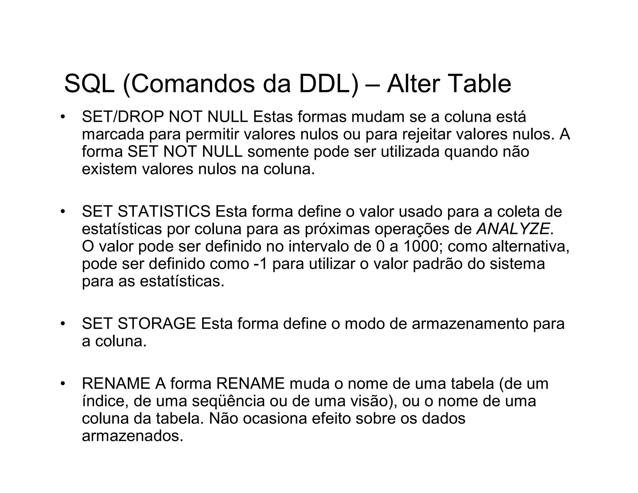 SQL (Comandos da DDL) – Alter Table
•   SET/DROP NOT NULL Estas formas mudam se a coluna está
    marcada para permitir valores nulos ou para rejeitar valores nulos. A
    forma SET NOT NULL somente pode ser utilizada quando não
    existem valores nulos na coluna.

•   SET STATISTICS Esta forma define o valor usado para a coleta de
    estatísticas por coluna para as próximas operações de ANALYZE.
    O valor pode ser definido no intervalo de 0 a 1000; como alternativa,
    pode ser definido como -1 para utilizar o valor padrão do sistema
    para as estatísticas.

•   SET STORAGE Esta forma define o modo de armazenamento para
    a coluna.

•   RENAME A forma RENAME muda o nome de uma tabela (de um
    índice, de uma seqüência ou de uma visão), ou o nome de uma
    coluna da tabela. Não ocasiona efeito sobre os dados
    armazenados.
 