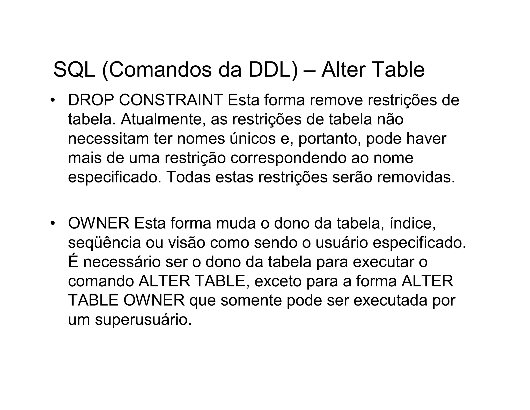 SQL (Comandos da DDL) – Alter Table
• DROP CONSTRAINT Esta forma remove restrições de
  tabela. Atualmente, as restrições de tabela não
  necessitam ter nomes únicos e, portanto, pode haver
  mais de uma restrição correspondendo ao nome
  especificado. Todas estas restrições serão removidas.

• OWNER Esta forma muda o dono da tabela, índice,
  seqüência ou visão como sendo o usuário especificado.
  É necessário ser o dono da tabela para executar o
  comando ALTER TABLE, exceto para a forma ALTER
  TABLE OWNER que somente pode ser executada por
  um superusuário.
 
