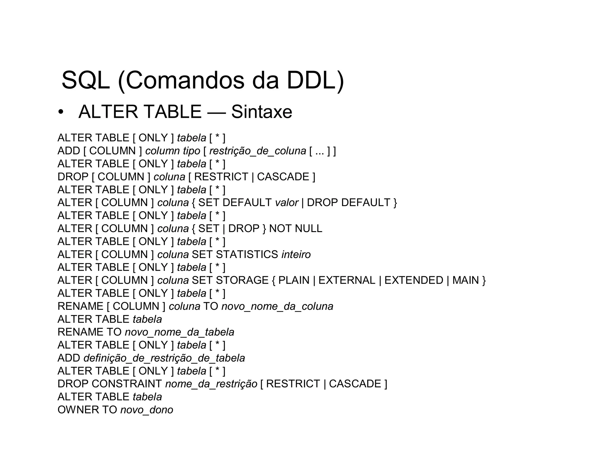 SQL (Comandos da DDL)
• ALTER TABLE — Sintaxe
ALTER TABLE [ ONLY ] tabela [ * ]
ADD [ COLUMN ] column tipo [ restrição_de_coluna [ ... ] ]
ALTER TABLE [ ONLY ] tabela [ * ]
DROP [ COLUMN ] coluna [ RESTRICT | CASCADE ]
ALTER TABLE [ ONLY ] tabela [ * ]
ALTER [ COLUMN ] coluna { SET DEFAULT valor | DROP DEFAULT }
ALTER TABLE [ ONLY ] tabela [ * ]
ALTER [ COLUMN ] coluna { SET | DROP } NOT NULL
ALTER TABLE [ ONLY ] tabela [ * ]
ALTER [ COLUMN ] coluna SET STATISTICS inteiro
ALTER TABLE [ ONLY ] tabela [ * ]
ALTER [ COLUMN ] coluna SET STORAGE { PLAIN | EXTERNAL | EXTENDED | MAIN }
ALTER TABLE [ ONLY ] tabela [ * ]
RENAME [ COLUMN ] coluna TO novo_nome_da_coluna
ALTER TABLE tabela
RENAME TO novo_nome_da_tabela
ALTER TABLE [ ONLY ] tabela [ * ]
ADD definição_de_restrição_de_tabela
ALTER TABLE [ ONLY ] tabela [ * ]
DROP CONSTRAINT nome_da_restrição [ RESTRICT | CASCADE ]
ALTER TABLE tabela
OWNER TO novo_dono
 