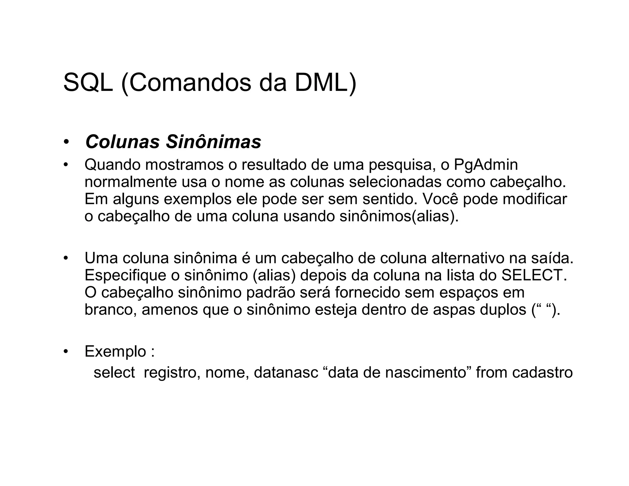 SQL (Comandos da DML)

• Colunas Sinônimas
•   Quando mostramos o resultado de uma pesquisa, o PgAdmin
    normalmente usa o nome as colunas selecionadas como cabeçalho.
    Em alguns exemplos ele pode ser sem sentido. Você pode modificar
    o cabeçalho de uma coluna usando sinônimos(alias).

•   Uma coluna sinônima é um cabeçalho de coluna alternativo na saída.
    Especifique o sinônimo (alias) depois da coluna na lista do SELECT.
    O cabeçalho sinônimo padrão será fornecido sem espaços em
    branco, amenos que o sinônimo esteja dentro de aspas duplos (“ “).

•   Exemplo :
     select registro, nome, datanasc “data de nascimento” from cadastro
 