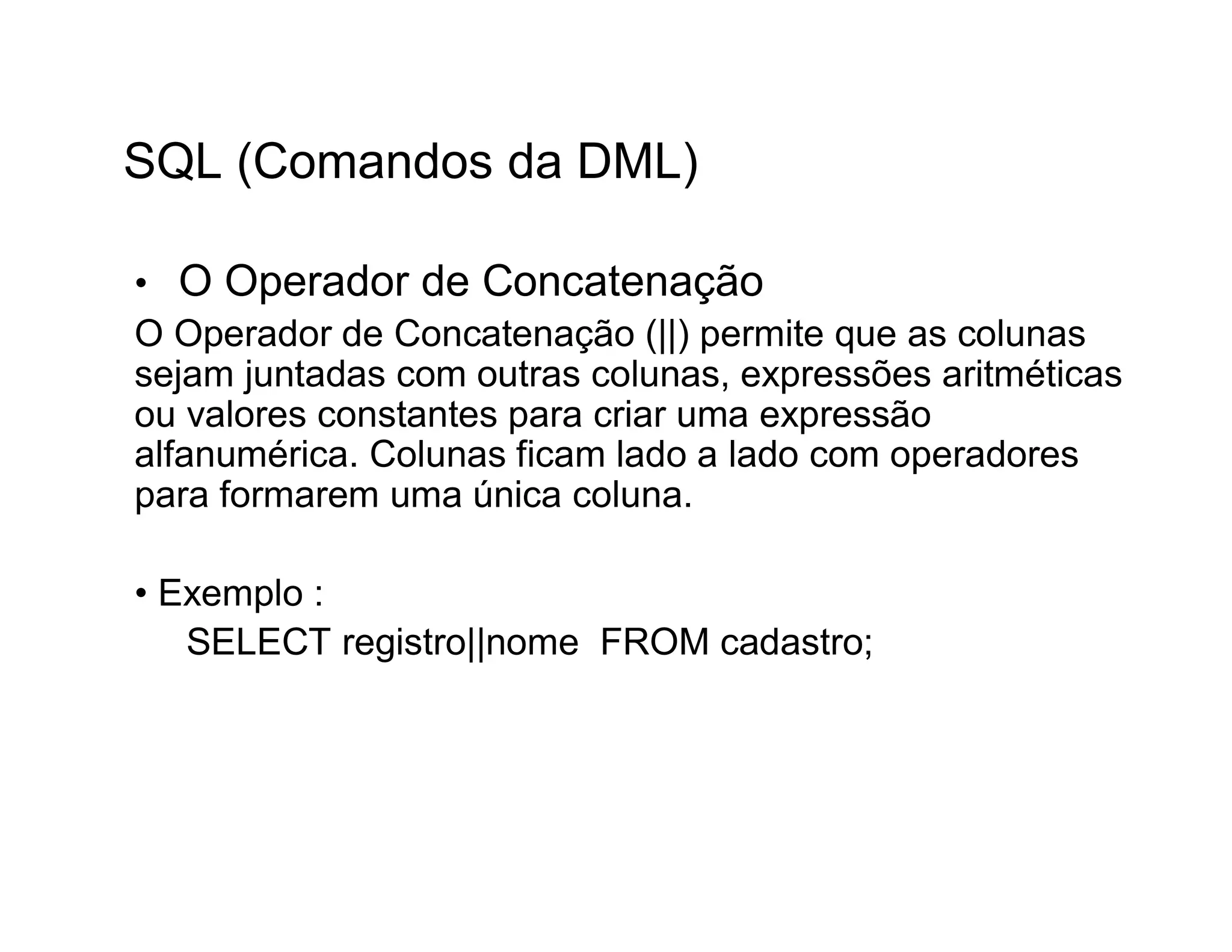 SQL (Comandos da DML)

• O Operador de Concatenação
O Operador de Concatenação (||) permite que as colunas
sejam juntadas com outras colunas, expressões aritméticas
ou valores constantes para criar uma expressão
alfanumérica. Colunas ficam lado a lado com operadores
para formarem uma única coluna.

• Exemplo :
   SELECT registro||nome FROM cadastro;
 