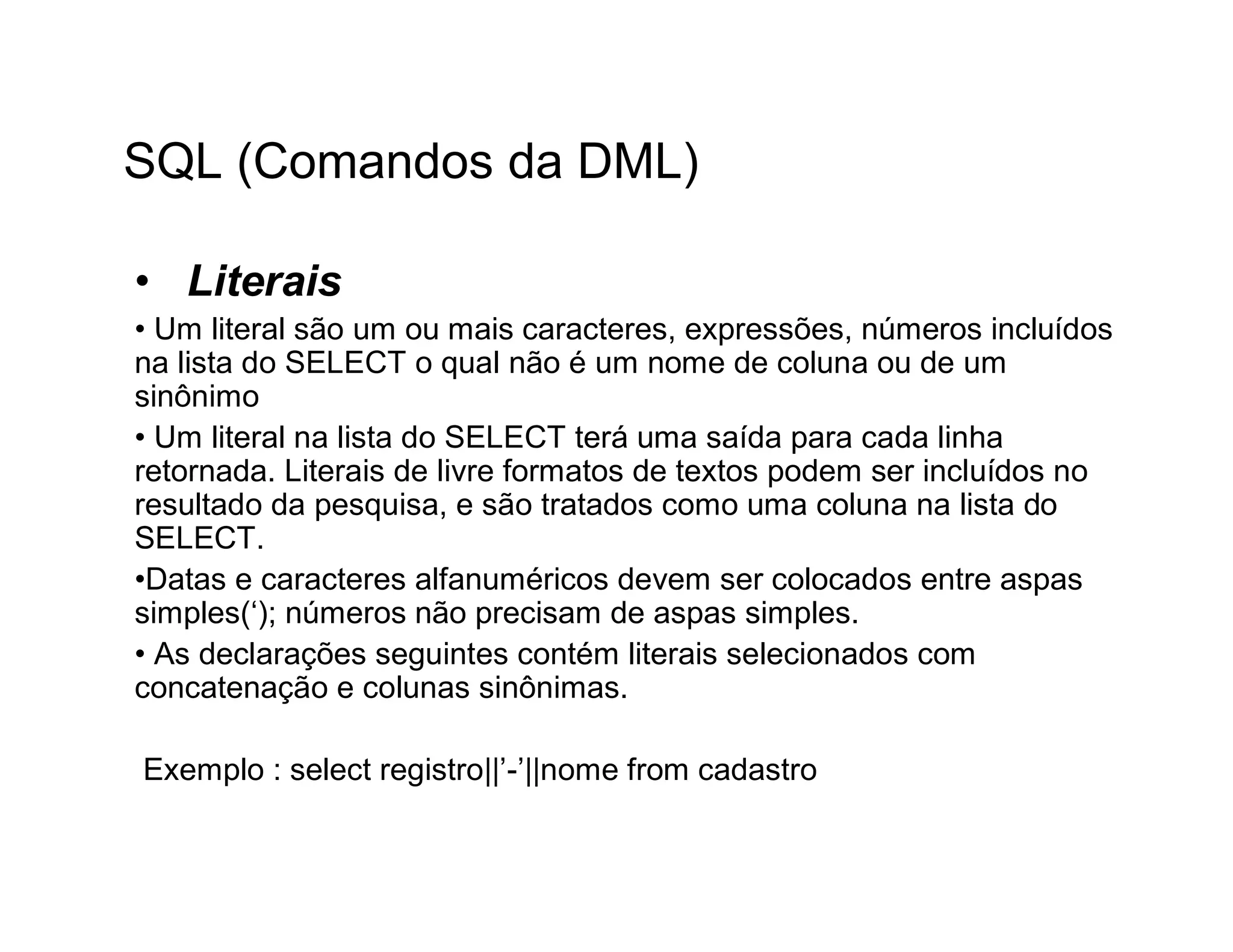 SQL (Comandos da DML)

• Literais
• Um literal são um ou mais caracteres, expressões, números incluídos
na lista do SELECT o qual não é um nome de coluna ou de um
sinônimo
• Um literal na lista do SELECT terá uma saída para cada linha
retornada. Literais de livre formatos de textos podem ser incluídos no
resultado da pesquisa, e são tratados como uma coluna na lista do
SELECT.
•Datas e caracteres alfanuméricos devem ser colocados entre aspas
simples(‘); números não precisam de aspas simples.
• As declarações seguintes contém literais selecionados com
concatenação e colunas sinônimas.

Exemplo : select registro||’-’||nome from cadastro
 