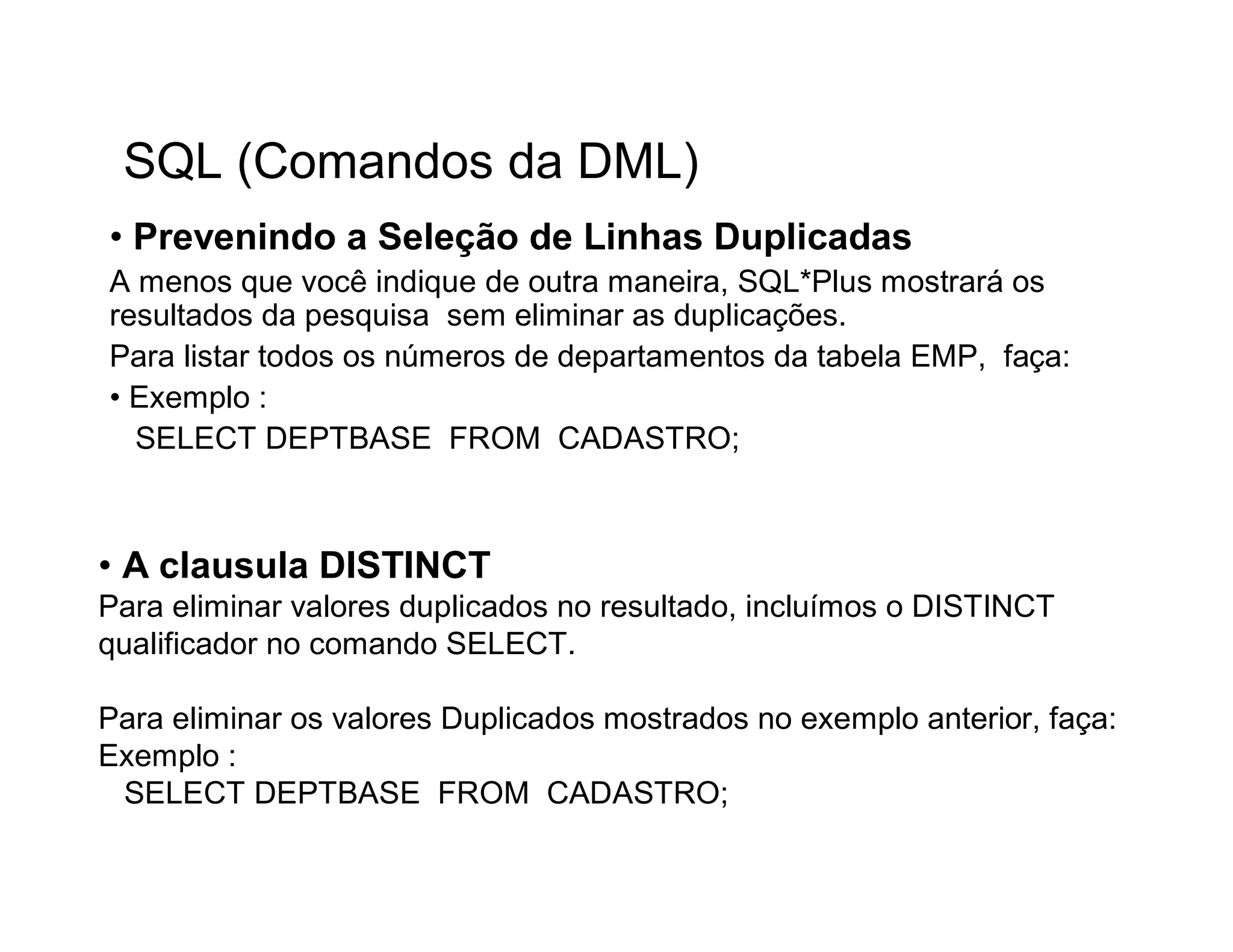 SQL (Comandos da DML)
• Prevenindo a Seleção de Linhas Duplicadas
A menos que você indique de outra maneira, SQL*Plus mostrará os
resultados da pesquisa sem eliminar as duplicações.
Para listar todos os números de departamentos da tabela EMP, faça:
• Exemplo :
  SELECT DEPTBASE FROM CADASTRO;



• A clausula DISTINCT
Para eliminar valores duplicados no resultado, incluímos o DISTINCT
qualificador no comando SELECT.

Para eliminar os valores Duplicados mostrados no exemplo anterior, faça:
Exemplo :
 SELECT DEPTBASE FROM CADASTRO;
 
